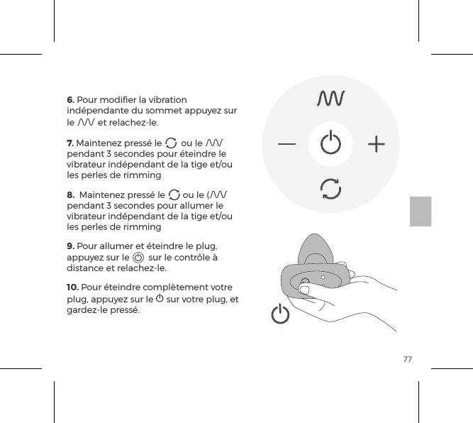 776. Pour modiﬁer la vibration ind&eacute;pendante du sommet appuyez sur le A et relachez-le. 7. Maintenez press&eacute; le A ou le A pendant 3 secondes pour &eacute;teindre le vibrateur ind&eacute;pendant de la tige et/ou les perles de rimming 8.  Maintenez press&eacute; le A ou le (A pendant 3 secondes pour allumer le vibrateur ind&eacute;pendant de la tige et/ou les perles de rimming9. Pour allumer et &eacute;teindre le plug, appuyez sur le A sur le contr&ocirc;le &agrave; distance et relachez-le.10. Pour &eacute;teindre compl&egrave;tement votre plug, appuyez sur le A sur votre plug, et gardez-le press&eacute;.CONTR&Ocirc;LE &Agrave; DISTANCE