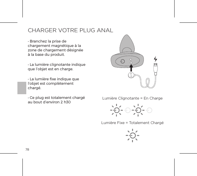 78CHARGER VOTRE PLUG ANAL&bull; Branchez la prise de chargement magn&eacute;tique &agrave; la zone de chargement d&eacute;sign&eacute;e &agrave; la base du produit.&bull; La lumi&egrave;re clignotante indique que l&rsquo;objet est en charge.&bull; La lumi&egrave;re fixe indique que l&rsquo;objet est compl&egrave;tement charg&eacute;.&bull; Ce plug est totalement charg&eacute; au bout d&rsquo;environ 2 h30 Lumi&egrave;re Clignotante = En ChargeLumi&egrave;re Fixe = Totalement Charg&eacute;