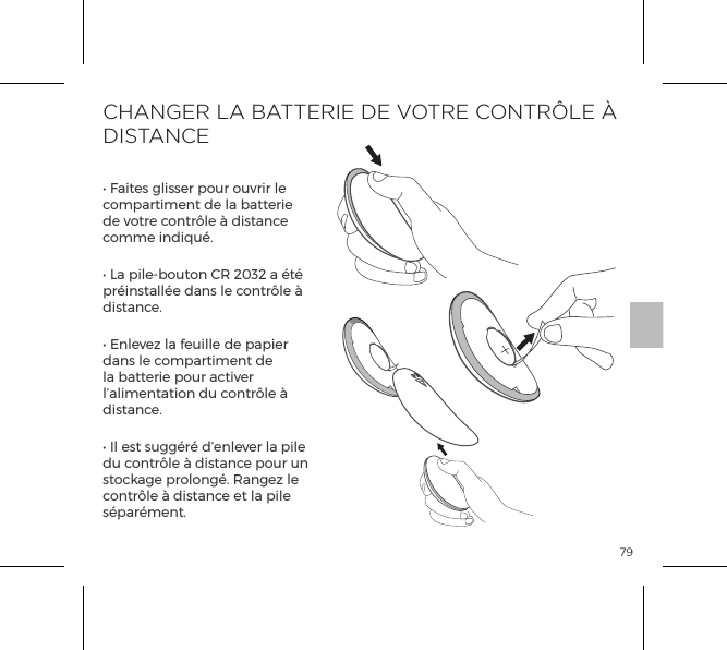 79CHANGER LA BATTERIE DE VOTRE CONTR&Ocirc;LE &Agrave; DISTANCE&bull; Faites glisser pour ouvrir le compartiment de la batterie de votre contr&ocirc;le &agrave; distance comme indiqu&eacute;.&bull; La pile-bouton CR 2032 a &eacute;t&eacute; pr&eacute;install&eacute;e dans le contr&ocirc;le &agrave; distance.&bull; Enlevez la feuille de papier dans le compartiment de la batterie pour activer l&rsquo;alimentation du contr&ocirc;le &agrave; distance.&bull; Il est sugg&eacute;r&eacute; d&rsquo;enlever la pile du contr&ocirc;le &agrave; distance pour un stockage prolong&eacute;. Rangez le contr&ocirc;le &agrave; distance et la pile s&eacute;par&eacute;ment.OPEN