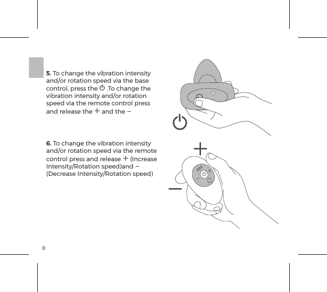 85. To change the vibration intensity and/or rotation speed via the base control, press the A .To change the vibration intensity and/or rotation speed via the remote control press and release the A and the A 6. To change the vibration intensity and/or rotation speed via the remote control press and release A (Increase Intensity/Rotation speed)and A (Decrease Intensity/Rotation speed)