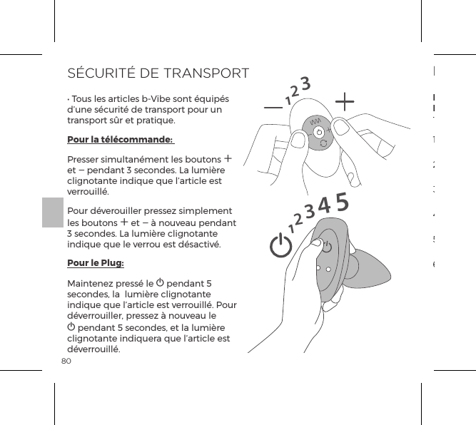 80S&Eacute;CURIT&Eacute; DE TRANSPORT&bull; Tous les articles b-Vibe sont &eacute;quip&eacute;s d&rsquo;une s&eacute;curit&eacute; de transport pour un transport s&ucirc;r et pratique.Pour la t&eacute;l&eacute;commande: Presser simultan&eacute;ment les boutons A et A pendant 3 secondes. La lumi&egrave;re clignotante indique que l&rsquo;article est verrouill&eacute;.Pour d&eacute;verouiller pressez simplement les boutons A et A &agrave; nouveau pendant 3 secondes. La lumi&egrave;re clignotante indique que le verrou est d&eacute;sactiv&eacute;.Pour le Plug:Maintenez press&eacute; le A pendant 5 secondes, la  lumi&egrave;re clignotante indique que l&rsquo;article est verrouill&eacute;. Pour d&eacute;verrouiller, pressez &agrave; nouveau le A pendant 5 secondes, et la lumi&egrave;re clignotante indiquera que l&rsquo;article est d&eacute;verrouill&eacute;.1231234515MODES DE VIBRATIONStimulateurstInternesBilles deRimming1. Basse Vibration2. Moyenne Vibration5. Vague4. Maximum Vibration3. Haute Vibration6. Pulsation7. Ascension8. Oscillant9. Al&eacute;atoiret1. Faible2. Vitesse II3. Vitesse III4. Vitesse IV5. Vitesse V6. Maximum