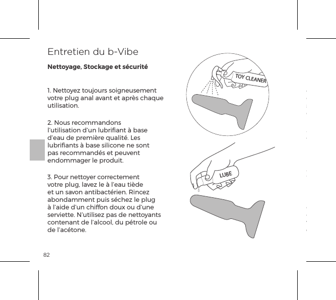 821. Nettoyez toujours soigneusement votre plug anal avant et apr&egrave;s chaque utilisation.2. Nous recommandons l&rsquo;utilisation d&rsquo;un lubriﬁant &agrave; base d&rsquo;eau de premi&egrave;re qualit&eacute;. Les lubriﬁants &agrave; base silicone ne sont pas recommand&eacute;s et peuvent endommager le produit.3. Pour nettoyer correctement votre plug, lavez le &agrave; l&rsquo;eau ti&egrave;de et un savon antibact&eacute;rien. Rincez abondamment puis s&eacute;chez le plug &agrave; l&rsquo;aide d&rsquo;un chiffon doux ou d&rsquo;une serviette. N&rsquo;utilisez pas de nettoyants contenant de l&rsquo;alcool, du p&eacute;trole ou de l&rsquo;ac&eacute;tone.4. &Eacute;vitez de laisser votre plug expos&eacute; &agrave; la lumi&egrave;re directe du soleil et ne l&rsquo;exposez jamais &agrave; des chaleurs extr&ecirc;mes.5. Nos produits sont con&ccedil;us pour &ecirc;tre r&eacute;sistants aux &eacute;claboussures. N&rsquo;immergez jamais votre rimming plug dans l&rsquo;eau. Si vous constatez un fonctionnement anormal de votre plug, &eacute;teignez-le et consultez notre section de service client sur bvibe.com, ou vous trouverez des conseils utiles. Si vous avez besoin d&rsquo;une assistance suppl&eacute;mentaire, veuillez nous contacter : customerservice@bvibe.comEntretien du b-VibeNettoyage, Stockage et s&eacute;curit&eacute;TOY CLEANERLUBE