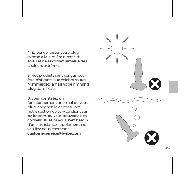 834. &Eacute;vitez de laisser votre plug expos&eacute; &agrave; la lumi&egrave;re directe du soleil et ne l&rsquo;exposez jamais &agrave; des chaleurs extr&ecirc;mes.5. Nos produits sont con&ccedil;us pour &ecirc;tre r&eacute;sistants aux &eacute;claboussures. N&rsquo;immergez jamais votre rimming plug dans l&rsquo;eau. Si vous constatez un fonctionnement anormal de votre plug, &eacute;teignez-le et consultez notre section de service client sur bvibe.com, ou vous trouverez des conseils utiles. Si vous avez besoin d&rsquo;une assistance suppl&eacute;mentaire, veuillez nous contacter : customerservice@bvibe.comEntretien du b-Vibe