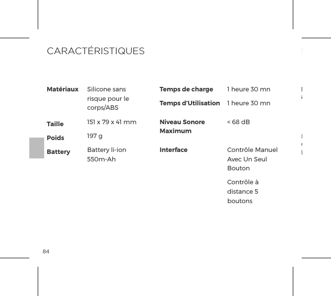 84Le symbole de la poubelle barr&eacute;e indique que cet article ne doit pas &ecirc;tre trait&eacute; comme une ordure m&eacute;nag&egrave;re, mais plut&ocirc;t &ecirc;tre d&eacute;pos&eacute; &agrave; l&rsquo;endroit appropri&eacute; pour le recyclage d&rsquo;&eacute;quipements &eacute;lectriques et &eacute;lectroniques.INFORMATIONS DE MISE AU REBUTD&eacute;charge de vieux &eacute;quipements &eacute;lectroniques (appliquable dans l&rsquo;UE et les autres pays europ&eacute;ens pratiquant le tri des d&eacute;chets):Mat&eacute;riauxTaillePoidsBatteryTemps de chargeTemps d&rsquo;UtilisationNiveau Sonore MaximumInterfaceSilicone sans risque pour le corps/ABS151 x 79 x 41 mm197 gBattery li-ion 550m-Ah1 heure 30 mn1 heure 30 mn< 68 dBContr&ocirc;le Manuel Avec Un Seul BoutonContr&ocirc;le &agrave; distance 5 boutonsCARACT&Eacute;RISTIQUES