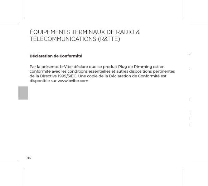 86D&eacute;claration de Conformit&eacute;Par la pr&eacute;sente, b-Vibe d&eacute;clare que ce produit Plug de Rimming est en conformit&eacute; avec les conditions essentielles et autres dispositions pertinentes de la Directive 1999/5/EC. Une copie de la D&eacute;claration de Conformit&eacute; est disponible sur www.bvibe.com1. Ce dispositif est conforme avec la Partie 15 des R&egrave;gles FCC.Son exploitation est soumise aux deux conditions suivantes:  (1) Ce dispositif ne peut pas causer d&rsquo;interf&eacute;rences nocives, et  (2) Ce dispositif doit accepter toutes les interf&eacute;rences re&ccedil;ues, incluant les interf&eacute;rences pouvant causer un fonctionnement non d&eacute;sir&eacute;.2. Les changements ou modiﬁcations non express&eacute;ment approuv&eacute;s par la partie responsable de la conformit&eacute; peuvent annuler l&rsquo;autorisation de l&rsquo;utilisateur de faire fonctionner le mat&eacute;riel.&Eacute;QUIPEMENTS TERMINAUX DE RADIO &amp; T&Eacute;L&Eacute;COMMUNICATIONS (R&amp;TTE)
