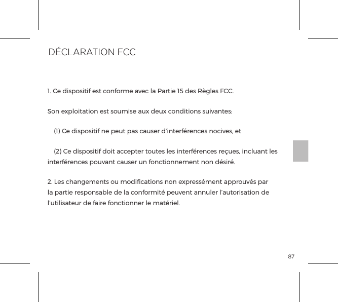 87D&eacute;claration de Conformit&eacute;Par la pr&eacute;sente, b-Vibe d&eacute;clare que ce produit Plug de Rimming est en conformit&eacute; avec les conditions essentielles et autres dispositions pertinentes de la Directive 1999/5/EC. Une copie de la D&eacute;claration de Conformit&eacute; est disponible sur www.bvibe.com1. Ce dispositif est conforme avec la Partie 15 des R&egrave;gles FCC.Son exploitation est soumise aux deux conditions suivantes:  (1) Ce dispositif ne peut pas causer d&rsquo;interf&eacute;rences nocives, et  (2) Ce dispositif doit accepter toutes les interf&eacute;rences re&ccedil;ues, incluant les interf&eacute;rences pouvant causer un fonctionnement non d&eacute;sir&eacute;.2. Les changements ou modiﬁcations non express&eacute;ment approuv&eacute;s par la partie responsable de la conformit&eacute; peuvent annuler l&rsquo;autorisation de l&rsquo;utilisateur de faire fonctionner le mat&eacute;riel.&Eacute;QUIPEMENTS TERMINAUX DE RADIO &amp; T&Eacute;L&Eacute;COMMUNICATIONS (R&amp;TTE)D&Eacute;CLARATION FCC