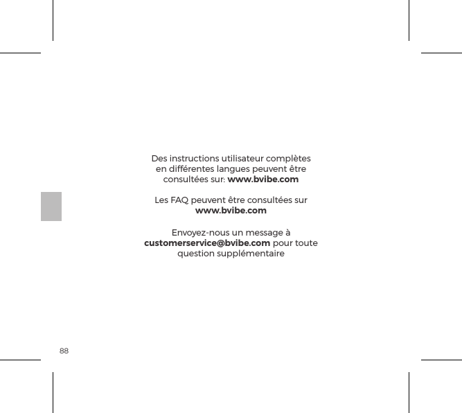 88Des instructions utilisateur compl&egrave;tes en diff&eacute;rentes langues peuvent &ecirc;tre consult&eacute;es sur: www.bvibe.comLes FAQ peuvent &ecirc;tre consult&eacute;es sur www.bvibe.comEnvoyez-nous un message &agrave; customerservice@bvibe.com pour toute question suppl&eacute;mentaire