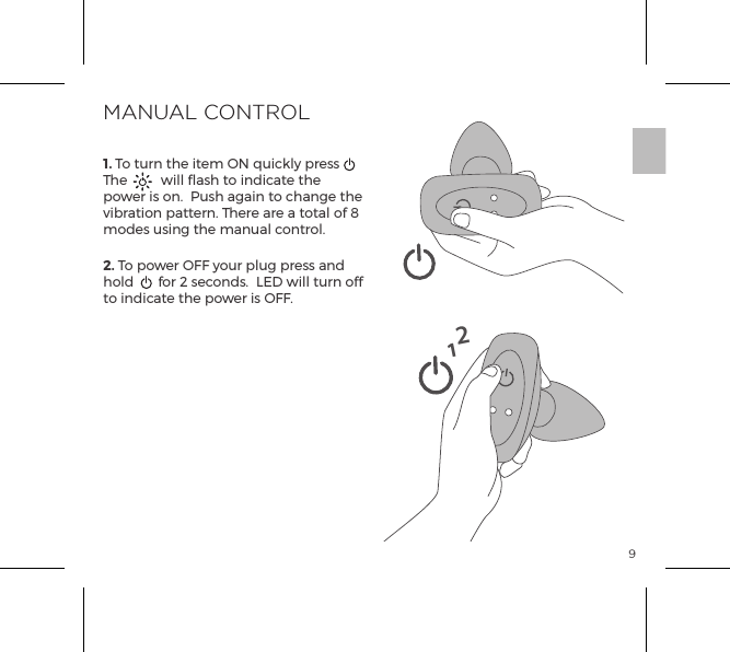 91. To turn the item ON quickly press  The  will flash to indicate the power is on.  Push again to change the vibration pattern. There are a total of 8 modes using the manual control.  2. To power OFF your plug press and hold  for 2 seconds.  LED will turn off to indicate the power is OFF.MANUAL CONTROL12
