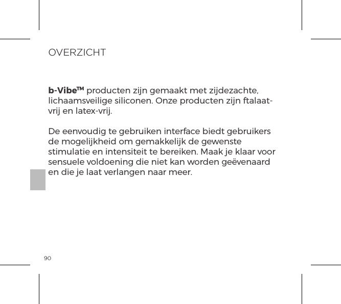 90OVERZICHTb-VibeTM producten zijn gemaakt met zijdezachte, lichaamsveilige siliconen. Onze producten zijn ftalaat-vrij en latex-vrij.De eenvoudig te gebruiken interface biedt gebruikers de mogelijkheid om gemakkelijk de gewenste stimulatie en intensiteit te bereiken. Maak je klaar voor sensuele voldoening die niet kan worden ge&euml;venaard en die je laat verlangen naar meer.