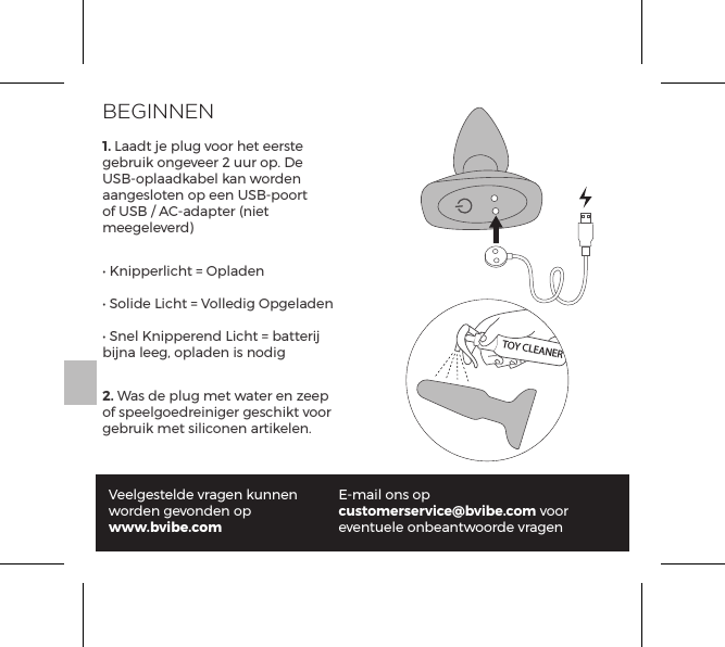BEGINNEN1. Laadt je plug voor het eerste gebruik ongeveer 2 uur op. De USB-oplaadkabel kan worden aangesloten op een USB-poort of USB / AC-adapter (niet meegeleverd)&bull; Knipperlicht = Opladen&bull; Solide Licht = Volledig Opgeladen&bull; Snel Knipperend Licht = batterij bijna leeg, opladen is nodig2. Was de plug met water en zeep of speelgoedreiniger geschikt voor gebruik met siliconen artikelen.Veelgestelde vragen kunnen worden gevonden op www.bvibe.comE-mail ons op customerservice@bvibe.com voor eventuele onbeantwoorde vragenTOY CLEANER