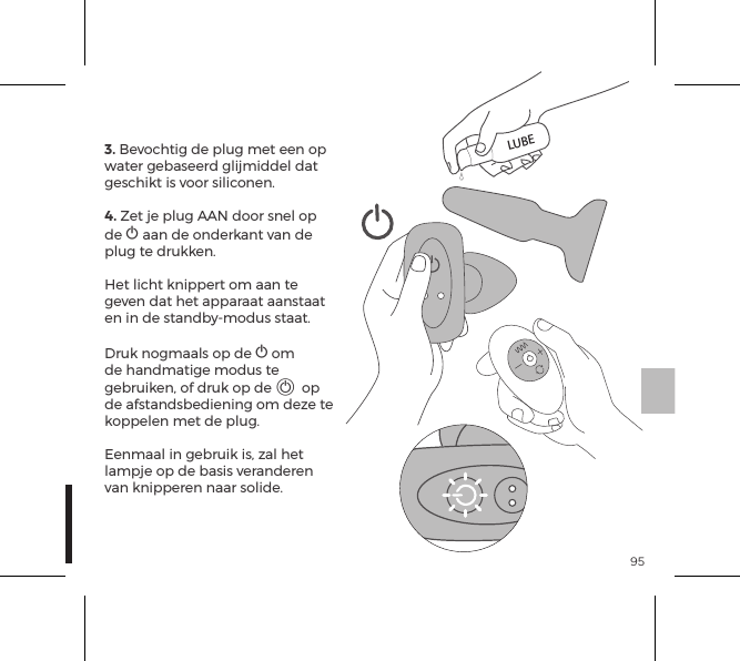 953. Bevochtig de plug met een op water gebaseerd glijmiddel dat geschikt is voor siliconen.4. Zet je plug AAN door snel op de A aan de onderkant van de plug te drukken.  Het licht knippert om aan te geven dat het apparaat aanstaat en in de standby-modus staat.  Druk nogmaals op de A om de handmatige modus te gebruiken, of druk op de A op de afstandsbediening om deze te koppelen met de plug.  Eenmaal in gebruik is, zal het lampje op de basis veranderen van knipperen naar solide.LUBE