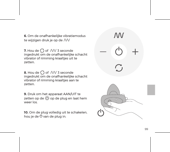 996. Om de onafhankelijke vibratiemodus te wijzigen druk je op de A 7. Hou de A of  A 3 seconde ingedrukt om de onafhankelijke schacht vibrator of rimming kraaltjes uit te zetten. 8. Hou de A of  A 3 seconde ingedrukt om de onafhankelijke schacht vibrator of rimming kraaltjes aan te zetten. 9. Druk om het apparaat AAN/UIT te zetten op de A op de plug en laat hem weer los. 10. Om de plug volledig uit te schakelen, hou je de A van de plug in.AFSTANDSBEDIENING