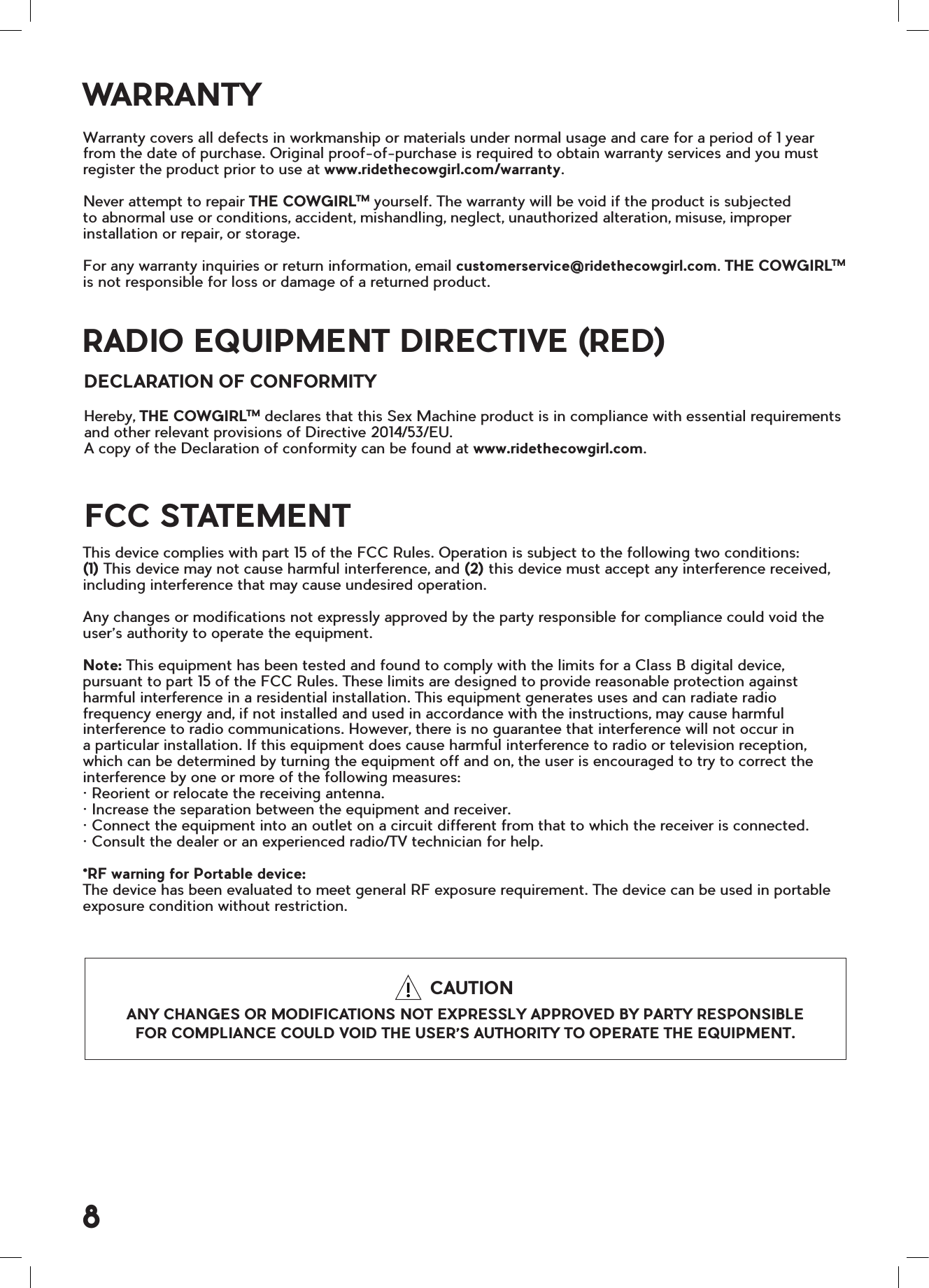 WARRANTYFCC STATEMENTRADIO EQUIPMENT DIRECTIVE (RED)Warranty covers all defects in workmanship or materials under normal usage and care for a period of 1 year from the date of purchase. Original proof-of-purchase is required to obtain warranty services and you must register the product prior to use at www.ridethecowgirl.com/warranty.Never attempt to repair THE COWGIRLTM yourself. The warranty will be void if the product is subjected to abnormal use or conditions, accident, mishandling, neglect, unauthorized alteration, misuse, improper installation or repair, or storage.For any warranty inquiries or return information, email customerservice@ridethecowgirl.com. THE COWGIRLTM is not responsible for loss or damage of a returned product. This device complies with part 15 of the FCC Rules. Operation is subject to the following two conditions:  (1) This device may not cause harmful interference, and (2) this device must accept any interference received, including interference that may cause undesired operation.Any changes or modifications not expressly approved by the party responsible for compliance could void the user&rsquo;s authority to operate the equipment.Note: This equipment has been tested and found to comply with the limits for a Class B digital device, pursuant to part 15 of the FCC Rules. These limits are designed to provide reasonable protection against harmful interference in a residential installation. This equipment generates uses and can radiate radio frequency energy and, if not installed and used in accordance with the instructions, may cause harmful interference to radio communications. However, there is no guarantee that interference will not occur in a particular installation. If this equipment does cause harmful interference to radio or television reception, which can be determined by turning the equipment off and on, the user is encouraged to try to correct the interference by one or more of the following measures:&bull; Reorient or relocate the receiving antenna.&bull; Increase the separation between the equipment and receiver.&bull; Connect the equipment into an outlet on a circuit different from that to which the receiver is connected.&bull; Consult the dealer or an experienced radio/TV technician for help.*RF warning for Portable device:The device has been evaluated to meet general RF exposure requirement. The device can be used in portable exposure condition without restriction. Hereby, THE COWGIRLTM declares that this Sex Machine product is in compliance with essential requirements and other relevant provisions of Directive 2014/53/EU.  A copy of the Declaration of conformity can be found at www.ridethecowgirl.com.DECLARATION OF CONFORMITY8   CAUTIONANY CHANGES OR MODIFICATIONS NOT EXPRESSLY APPROVED BY PARTY RESPONSIBLE FOR COMPLIANCE COULD VOID THE USER&rsquo;S AUTHORITY TO OPERATE THE EQUIPMENT.