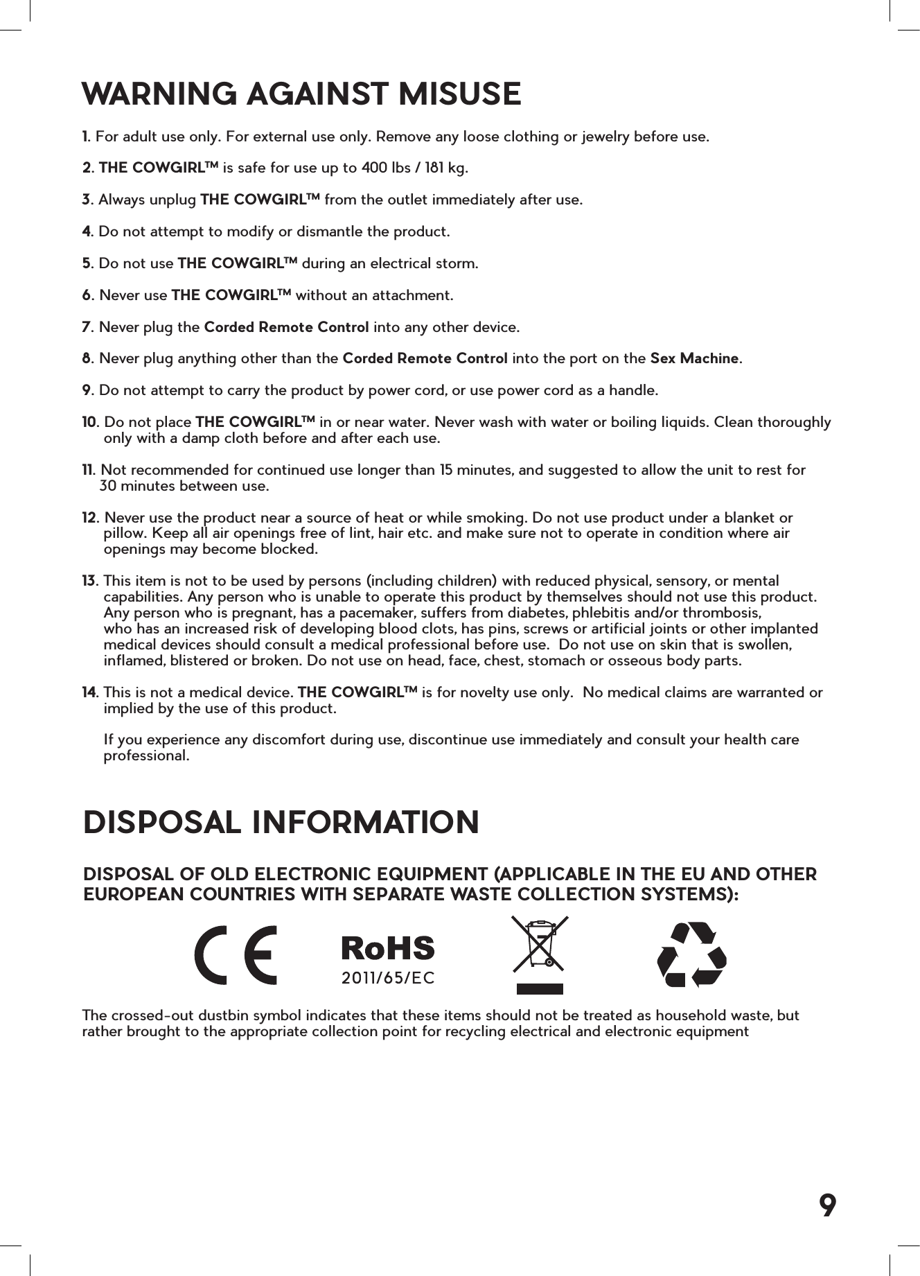 DISPOSAL INFORMATIONDISPOSAL OF OLD ELECTRONIC EQUIPMENT (APPLICABLE IN THE EU AND OTHER EUROPEAN COUNTRIES WITH SEPARATE WASTE COLLECTION SYSTEMS):The crossed-out dustbin symbol indicates that these items should not be treated as household waste, but rather brought to the appropriate collection point for recycling electrical and electronic equipmentWARNING AGAINST MISUSE1. For adult use only. For external use only. Remove any loose clothing or jewelry before use. 2. THE COWGIRLTM is safe for use up to 400 lbs / 181 kg.3. Always unplug THE COWGIRLTM from the outlet immediately after use.4. Do not attempt to modify or dismantle the product. 5. Do not use THE COWGIRLTM during an electrical storm.6. Never use THE COWGIRLTM without an attachment.7. Never plug the Corded Remote Control into any other device.8. Never plug anything other than the Corded Remote Control into the port on the Sex Machine.9. Do not attempt to carry the product by power cord, or use power cord as a handle. 10. Do not place THE COWGIRLTM in or near water. Never wash with water or boiling liquids. Clean thoroughly     only with a damp cloth before and after each use.11. Not recommended for continued use longer than 15 minutes, and suggested to allow the unit to rest for    30 minutes between use.12. Never use the product near a source of heat or while smoking. Do not use product under a blanket or     pillow. Keep all air openings free of lint, hair etc. and make sure not to operate in condition where air     openings may become blocked. 13. This item is not to be used by persons (including children) with reduced physical, sensory, or mental     capabilities. Any person who is unable to operate this product by themselves should not use this product.       Any person who is pregnant, has a pacemaker, suffers from diabetes, phlebitis and/or thrombosis,       who has an increased risk of developing blood clots, has pins, screws or artificial joints or other implanted     medical devices should consult a medical professional before use.  Do not use on skin that is swollen,     inflamed, blistered or broken. Do not use on head, face, chest, stomach or osseous body parts. 14. This is not a medical device. THE COWGIRLTM is for novelty use only.  No medical claims are warranted or     implied by the use of this product.      If you experience any discomfort during use, discontinue use immediately and consult your health care     professional.9