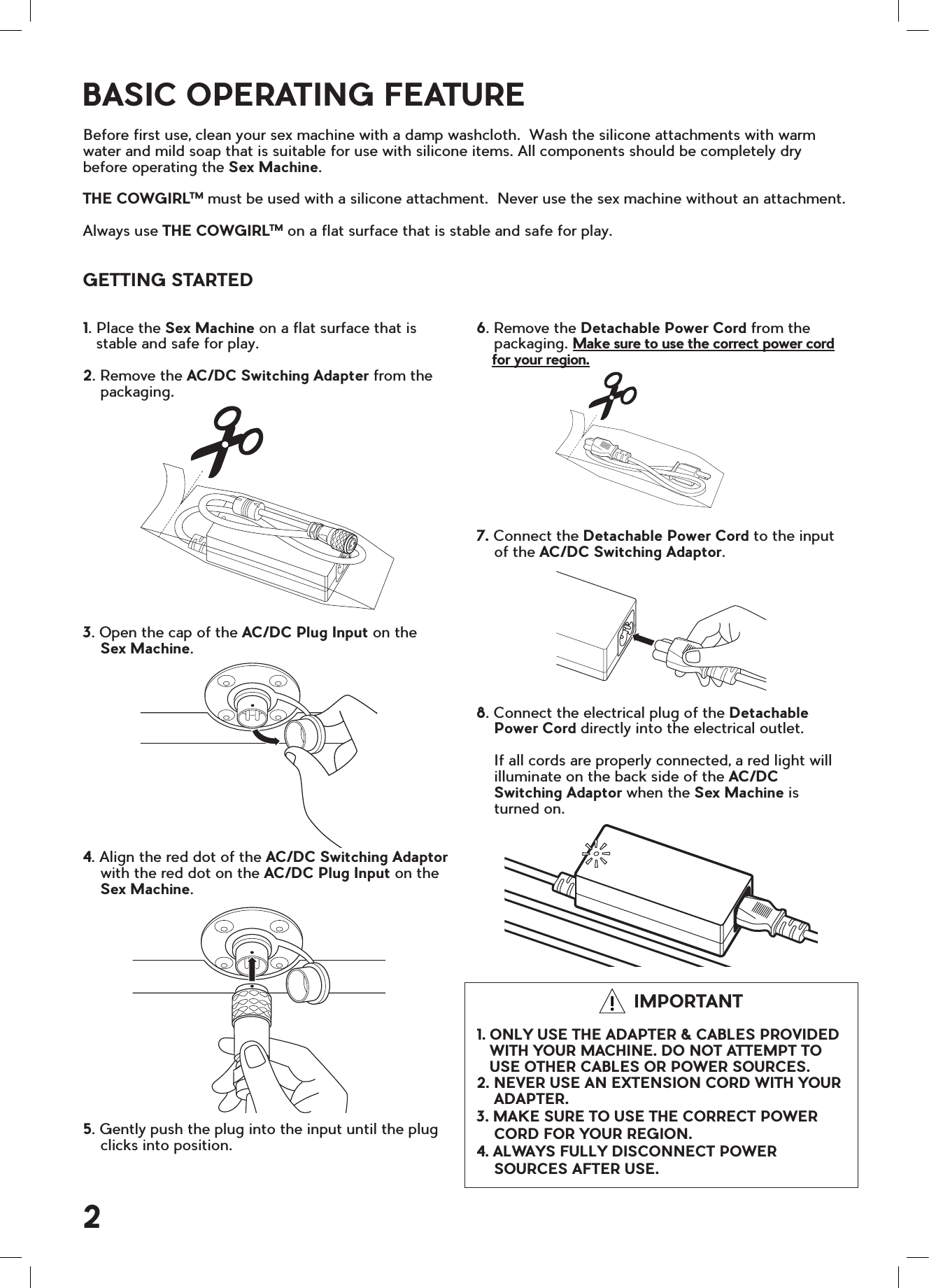 6. Remove the Detachable Power Cord from the    packaging. Make sure to use the correct power cord    for your region.7. Connect the Detachable Power Cord to the input    of the AC/DC Switching Adaptor.8. Connect the electrical plug of the Detachable    Power Cord directly into the electrical outlet.    If all cords are properly connected, a red light will     illuminate on the back side of the AC/DC     Switching Adaptor when the Sex Machine is     turned on.                                             IMPORTANT1. ONLY USE THE ADAPTER &amp; CABLES PROVIDED   WITH YOUR MACHINE. DO NOT ATTEMPT TO   USE OTHER CABLES OR POWER SOURCES.2. NEVER USE AN EXTENSION CORD WITH YOUR    ADAPTER.3. MAKE SURE TO USE THE CORRECT POWER    CORD FOR YOUR REGION.4. ALWAYS FULLY DISCONNECT POWER    SOURCES AFTER USE.1. Place the Sex Machine on a flat surface that is   stable and safe for play.2. Remove the AC/DC Switching Adapter from the    packaging.3. Open the cap of the AC/DC Plug Input on the      Sex Machine.4. Align the red dot of the AC/DC Switching Adaptor    with the red dot on the AC/DC Plug Input on the    Sex Machine.5. Gently push the plug into the input until the plug    clicks into position. BASIC OPERATING FEATUREBefore first use, clean your sex machine with a damp washcloth.  Wash the silicone attachments with warm water and mild soap that is suitable for use with silicone items. All components should be completely dry before operating the Sex Machine.THE COWGIRLTM must be used with a silicone attachment.  Never use the sex machine without an attachment. Always use THE COWGIRLTM on a flat surface that is stable and safe for play.GETTING STARTED2