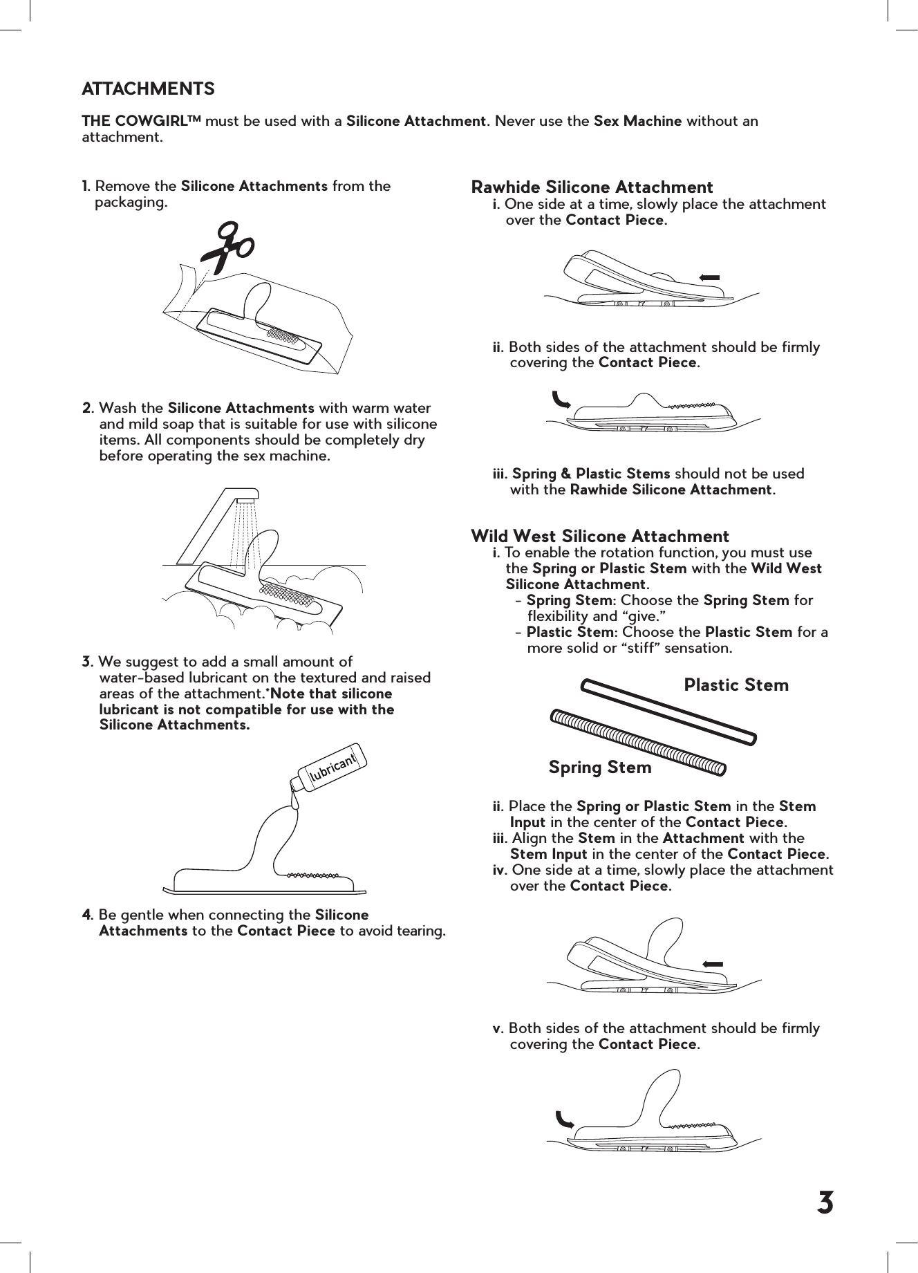 1. Remove the Silicone Attachments from the         packaging.2. Wash the Silicone Attachments with warm water    and mild soap that is suitable for use with silicone    items. All components should be completely dry    before operating the sex machine.3. We suggest to add a small amount of     water-based lubricant on the textured and raised    areas of the attachment.*Note that silicone    lubricant is not compatible for use with the    Silicone Attachments.4. Be gentle when connecting the Silicone    Attachments to the Contact Piece to avoid tearing.ATTACHMENTSTHE COWGIRLTM must be used with a Silicone Attachment. Never use the Sex Machine without an attachment.lubricantPlastic StemSpring Stem3Rawhide Silicone Attachment     i. One side at a time, slowly place the attachment           over the Contact Piece.     ii. Both sides of the attachment should be firmly            covering the Contact Piece.     iii. Spring &amp; Plastic Stems should not be used         with the Rawhide Silicone Attachment.Wild West Silicone Attachment     i. To enable the rotation function, you must use         the Spring or Plastic Stem with the Wild West         Silicone Attachment.          - Spring Stem: Choose the Spring Stem for             flexibility and &ldquo;give.&rdquo;          - Plastic Stem: Choose the Plastic Stem for a             more solid or &ldquo;stiff&rdquo; sensation.     ii. Place the Spring or Plastic Stem in the Stem         Input in the center of the Contact Piece.     iii. Align the Stem in the Attachment with the         Stem Input in the center of the Contact Piece.     iv. One side at a time, slowly place the attachment         over the Contact Piece.     v. Both sides of the attachment should be firmly                covering the Contact Piece.