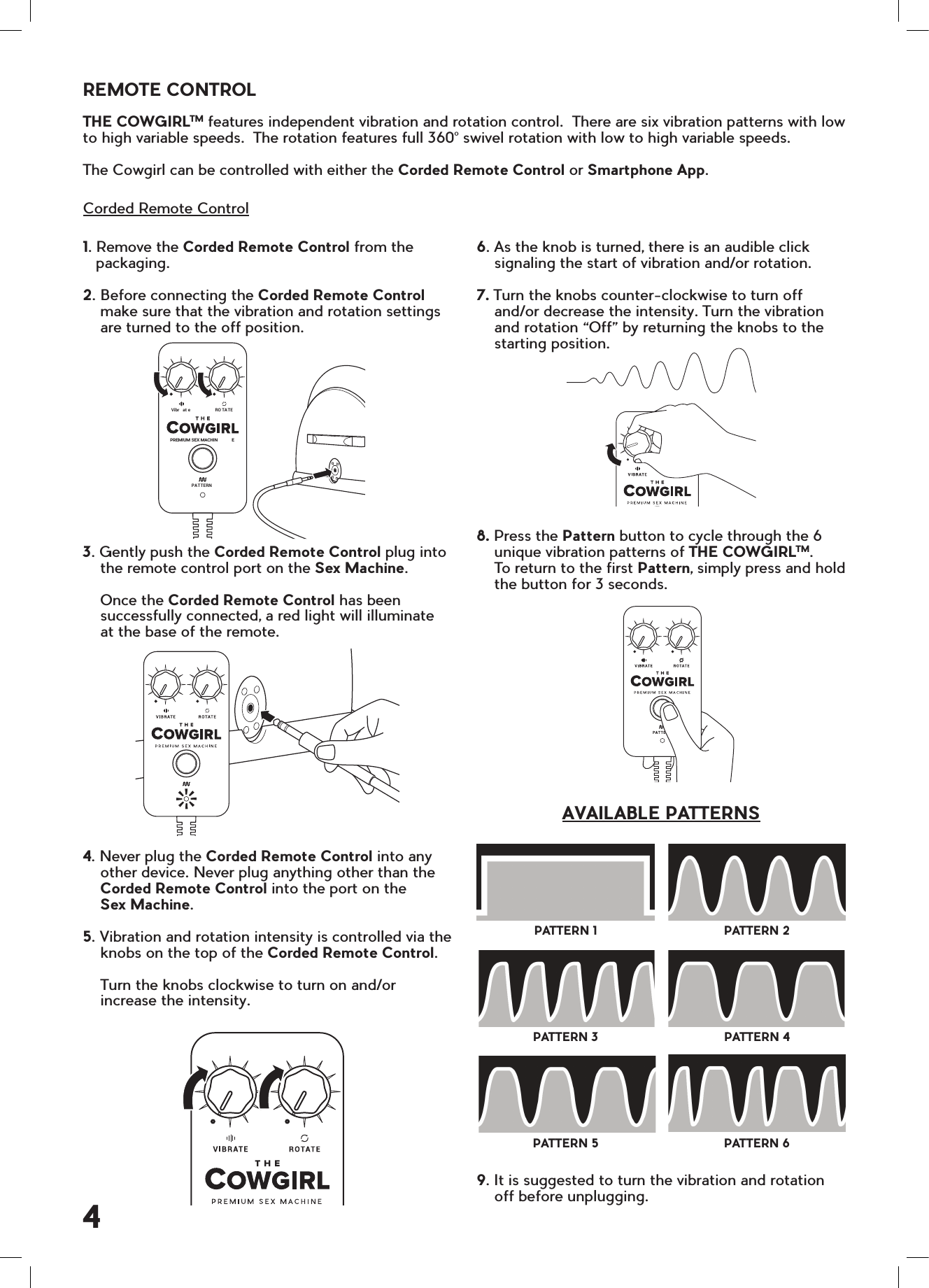 6. As the knob is turned, there is an audible click    signaling the start of vibration and/or rotation.7. Turn the knobs counter-clockwise to turn off    and/or decrease the intensity. Turn the vibration    and rotation &ldquo;Off&rdquo; by returning the knobs to the    starting position.8. Press the Pattern button to cycle through the 6    unique vibration patterns of THE COWGIRLTM.      To return to the first Pattern, simply press and hold    the button for 3 seconds.9. It is suggested to turn the vibration and rotation     off before unplugging.1. Remove the Corded Remote Control from the   packaging.2. Before connecting the Corded Remote Control    make sure that the vibration and rotation settings    are turned to the off position.3. Gently push the Corded Remote Control plug into    the remote control port on the Sex Machine.    Once the Corded Remote Control has been    successfully connected, a red light will illuminate    at the base of the remote.4. Never plug the Corded Remote Control into any    other device. Never plug anything other than the    Corded Remote Control into the port on the      Sex Machine.5. Vibration and rotation intensity is controlled via the    knobs on the top of the Corded Remote Control.    Turn the knobs clockwise to turn on and/or    increase the intensity.THE COWGIRLTM features independent vibration and rotation control.  There are six vibration patterns with low to high variable speeds.  The rotation features full 360&deg; swivel rotation with low to high variable speeds.     The Cowgirl can be controlled with either the Corded Remote Control or Smartphone App.Corded Remote ControlREMOTE CONTROLPATTERN 1PATTERN 3PATTERN 5PATTERN 2PATTERN 4PATTERN 6AVAILABLE PATTERNS4PAT TERNPREMIUM SEX MACHIN EVibr at e RO TA TE