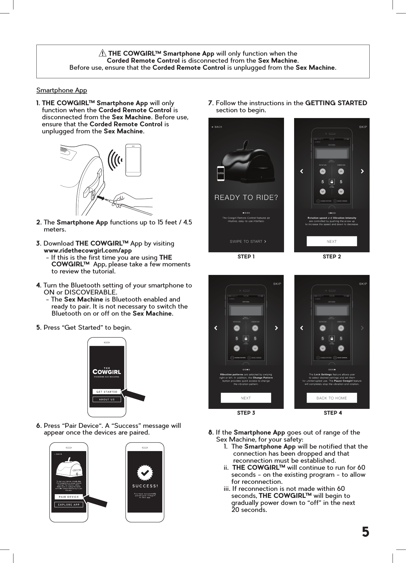 7. Follow the instructions in the GETTING STARTED     section to begin.8. If the Smartphone App goes out of range of the     Sex Machine, for your safety:        1.  The Smartphone App will be notified that the              connection has been dropped and that               reconnection must be established.        ii.  THE COWGIRLTM will continue to run for 60            seconds - on the existing program - to allow             for reconnection.        iii. If reconnection is not made within 60            seconds, THE COWGIRLTM will begin to            gradually power down to &ldquo;off&rdquo; in the next             20 seconds.1. THE COWGIRLTM Smartphone App will only   function when the Corded Remote Control is   disconnected from the Sex Machine. Before use,   ensure that the Corded Remote Control is   unplugged from the Sex Machine.2. The Smartphone App functions up to 15 feet / 4.5    meters.3. Download THE COWGIRLTM App by visiting      www.ridethecowgirl.com/app     - If this is the first time you are using THE        COWGIRLTM  App, please take a few moments        to review the tutorial.4. Turn the Bluetooth setting of your smartphone to    ON or DISCOVERABLE.     - The Sex Machine is Bluetooth enabled and        ready to pair. It is not necessary to switch the        Bluetooth on or off on the Sex Machine.5. Press &ldquo;Get Started&rdquo; to begin.6. Press &ldquo;Pair Device&ldquo;. A &ldquo;Success&rdquo; message will    appear once the devices are paired.Smartphone AppSTEP 3STEP 1STEP 4STEP 2THE COWGIRLTM Smartphone App will only function when the  Corded Remote Control is disconnected from the Sex Machine.  Before use, ensure that the Corded Remote Control is unplugged from the Sex Machine.5