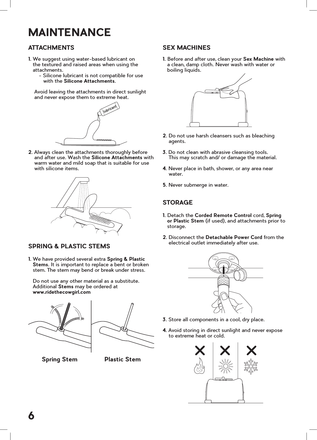lubricantATTACHMENTS1. We suggest using water-based lubricant on    the textured and raised areas when using the   attachments.       - Silicone lubricant is not compatible for use          with the Silicone Attachments.    Avoid leaving the attachments in direct sunlight    and never expose them to extreme heat.2. Always clean the attachments thoroughly before    and after use. Wash the Silicone Attachments with    warm water and mild soap that is suitable for use    with silicone items.SPRING &amp; PLASTIC STEMS1. We have provided several extra Spring &amp; Plastic   Stems. It is important to replace a bent or broken   stem. The stem may bend or break under stress.   Do not use any other material as a substitute.   Additional Stems may be ordered at     www.ridethecowgirl.comSEX MACHINES1. Before and after use, clean your Sex Machine with    a clean, damp cloth. Never wash with water or    boiling liquids.2. Do not use harsh cleansers such as bleaching    agents.3. Do not clean with abrasive cleansing tools.     This may scratch and/ or damage the material.4. Never place in bath, shower, or any area near     water.5. Never submerge in water.STORAGE1. Detach the Corded Remote Control cord, Spring    or Plastic Stem (if used), and attachments prior to    storage.2. Disconnect the Detachable Power Cord from the    electrical outlet immediately after use.3. Store all components in a cool, dry place.4. Avoid storing in direct sunlight and never expose     to extreme heat or cold.MAINTENANCESpring Stem Plastic Stem6