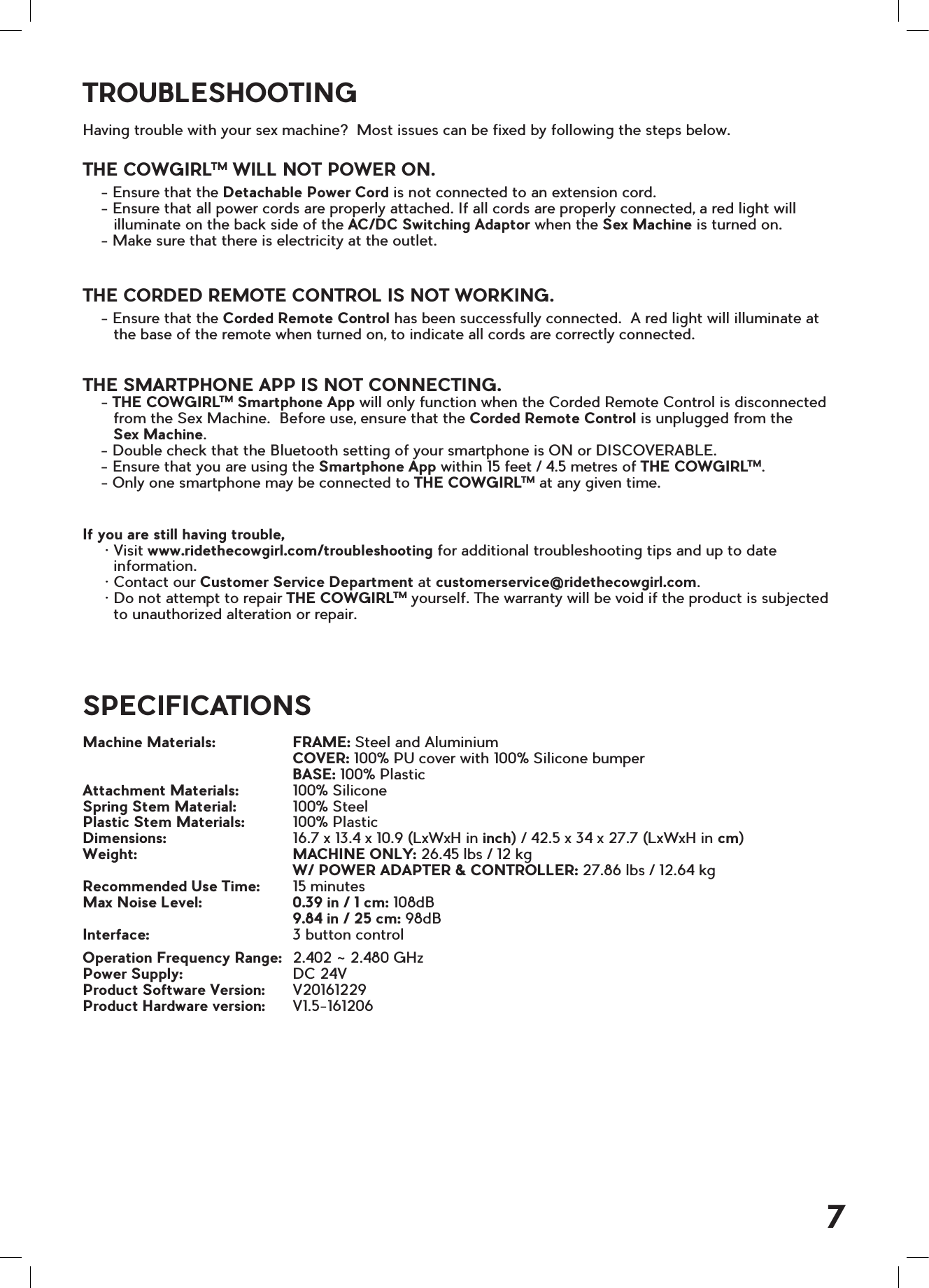 TROUBLESHOOTINGSPECIFICATIONSHaving trouble with your sex machine?  Most issues can be fixed by following the steps below.  THE COWGIRLTM WILL NOT POWER ON.    - Ensure that the Detachable Power Cord is not connected to an extension cord.    - Ensure that all power cords are properly attached. If all cords are properly connected, a red light will       illuminate on the back side of the AC/DC Switching Adaptor when the Sex Machine is turned on.    - Make sure that there is electricity at the outlet.THE CORDED REMOTE CONTROL IS NOT WORKING.    - Ensure that the Corded Remote Control has been successfully connected.  A red light will illuminate at       the base of the remote when turned on, to indicate all cords are correctly connected.THE SMARTPHONE APP IS NOT CONNECTING.    - THE COWGIRLTM Smartphone App will only function when the Corded Remote Control is disconnected       from the Sex Machine.  Before use, ensure that the Corded Remote Control is unplugged from the        Sex Machine.    - Double check that the Bluetooth setting of your smartphone is ON or DISCOVERABLE.    - Ensure that you are using the Smartphone App within 15 feet / 4.5 metres of THE COWGIRLTM.    - Only one smartphone may be connected to THE COWGIRLTM at any given time. If you are still having trouble,     &bull; Visit www.ridethecowgirl.com/troubleshooting for additional troubleshooting tips and up to date       information.     &bull; Contact our Customer Service Department at customerservice@ridethecowgirl.com.     &bull; Do not attempt to repair THE COWGIRLTM yourself. The warranty will be void if the product is subjected       to unauthorized alteration or repair.Machine Materials:   FRAME: Steel and Aluminium     COVER: 100% PU cover with 100% Silicone bumper     BASE: 100% PlasticAttachment Materials:   100% SiliconeSpring Stem Material:   100% SteelPlastic Stem Materials:  100% Plastic Dimensions:    16.7 x 13.4 x 10.9 (LxWxH in inch) / 42.5 x 34 x 27.7 (LxWxH in cm)Weight:    MACHINE ONLY: 26.45 lbs / 12 kg     W/ POWER ADAPTER &amp; CONTROLLER: 27.86 lbs / 12.64 kgRecommended Use Time:   15 minutesMax Noise Level:   0.39 in / 1 cm: 108dB     9.84 in / 25 cm: 98dBInterface:    3 button control Operation Frequency Range:   2.402 ~ 2.480 GHz Power Supply:      DC 24V   Product Software Version:   V20161229 Product Hardware version:   V1.5-1612067