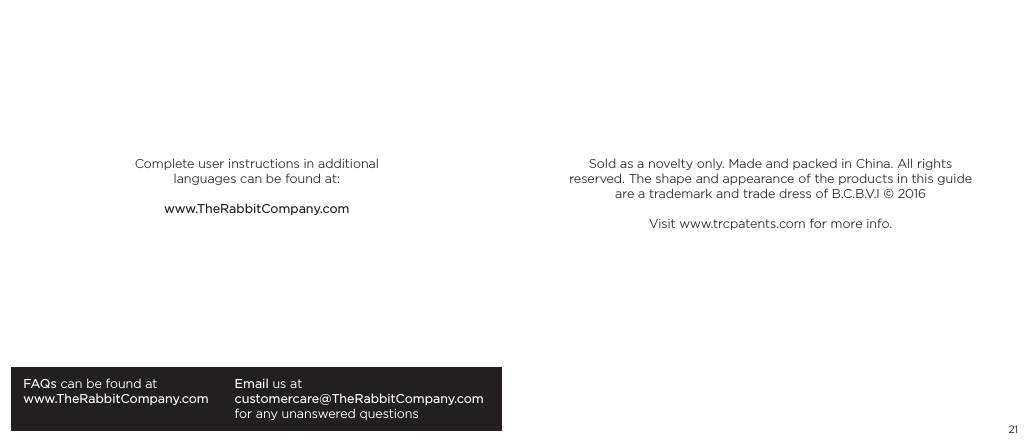 21FAQs can be found atwww.TheRabbitCompany.comEmail us atcustomercare@TheRabbitCompany.com for any unanswered questionsComplete user instructions in additional languages can be found at:www.TheRabbitCompany.comSold as a novelty only. Made and packed in China. All rights reserved. The shape and appearance of the products in this guide are a trademark and trade dress of B.C.B.V.I &copy; 2016Visit www.trcpatents.com for more info.