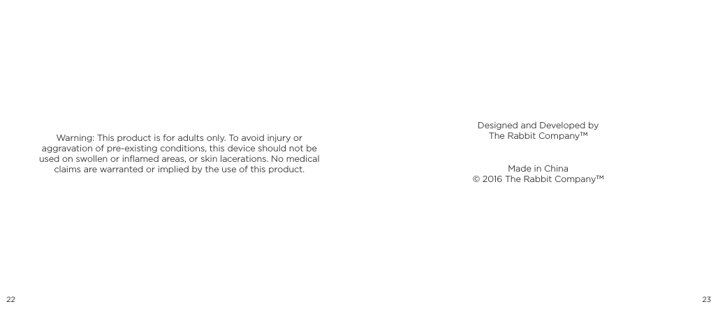 22 23Warning: This product is for adults only. To avoid injury or aggravation of pre-existing conditions, this device should not be used on swollen or inﬂamed areas, or skin lacerations. No medical claims are warranted or implied by the use of this product.  Made in China&copy; 2016 The Rabbit CompanyTMDesigned and Developed byThe Rabbit CompanyTM