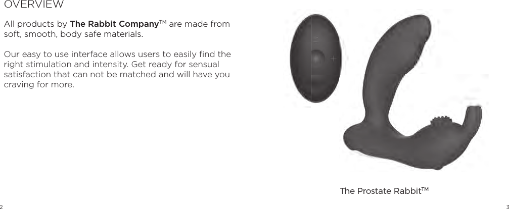 2 3OVERVIEWAll products by The Rabbit CompanyTM are made from soft, smooth, body safe materials.Our easy to use interface allows users to easily ﬁ nd the right stimulation and intensity. Get ready for sensual satisfaction that can not be matched and will have you craving for more. The Prostate RabbitTM