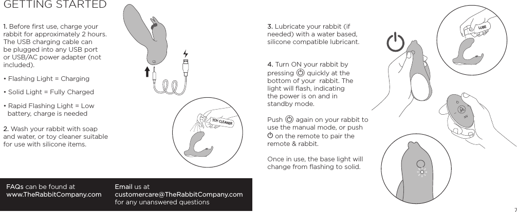 71. Before ﬁrst use, charge your rabbit for approximately 2 hours. The USB charging cable can be plugged into any USB port or USB/AC power adapter (not included).&bull; Flashing Light = Charging&bull; Solid Light = Fully Charged&bull; Rapid Flashing Light = Low     battery, charge is needed2. Wash your rabbit with soap and water, or toy cleaner suitable for use with silicone items.FAQs can be found atwww.TheRabbitCompany.comEmail us atcustomercare@TheRabbitCompany.com for any unanswered questions3. Lubricate your rabbit (if needed) with a water based, silicone compatible lubricant.4. Turn ON your rabbit by pressing A quickly at the bottom of your  rabbit. The  light will ﬂash, indicating  the power is on and in  standby mode.Push A again on your rabbit to use the manual mode, or push A on the remote to pair the remote &amp; rabbit.Once in use, the base light will change from ﬂashing to solid.GETTING STARTEDTOY CLEANERLUBE