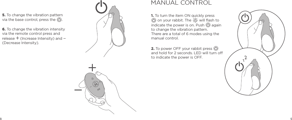 8 9MANUAL CONTROL1. To turn the item ON quickly press A on your rabbit. The A will flash to indicate the power is on. Push A again to change the vibration pattern.  There are a total of 6 modes using the manual control.  2. To power OFF your rabbit press A and hold for 2 seconds. LED will turn o to indicate the power is OFF.5. To change the vibration pattern via the base control, press the A. 6. To change the vibration intensity via the remote control press and release A (Increase Intensity) and A (Decrease Intensity).12