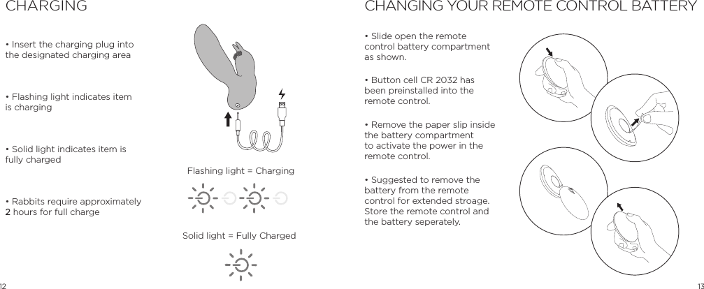 12 13&bull; Insert the charging plug into the designated charging area&bull; Flashing light indicates item is charging&bull; Solid light indicates item is fully charged&bull; Rabbits require approximately 2 hours for full chargeCHARGING CHANGING YOUR REMOTE CONTROL BATTERY&bull; Slide open the remote control battery compartment as shown.&bull; Button cell CR 2032 has been preinstalled into the remote control.  &bull; Remove the paper slip inside the battery compartment to activate the power in the remote control.&bull; Suggested to remove the battery from the remote control for extended stroage.  Store the remote control and the battery seperately.OPENFlashing light = ChargingSolid light = Fully Charged