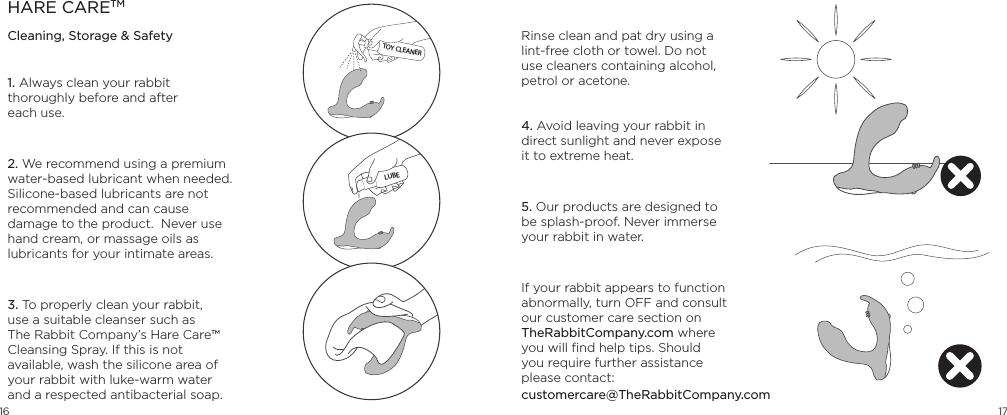 16 171. Always clean your rabbit thoroughly before and after  each use.2. We recommend using a premium water-based lubricant when needed. Silicone-based lubricants are not recommended and can cause damage to the product.  Never use hand cream, or massage oils as lubricants for your intimate areas.3. To properly clean your rabbit, use a suitable cleanser such as The Rabbit Company&rsquo;s Hare Care&trade; Cleansing Spray. If this is not available, wash the silicone area of your rabbit with luke-warm water and a respected antibacterial soap. HARE CARETMCleaning, Storage &amp; Safety Rinse clean and pat dry using a lint-free cloth or towel. Do not use cleaners containing alcohol, petrol or acetone.   4. Avoid leaving your rabbit in direct sunlight and never expose it to extreme heat. 5. Our products are designed to be splash-proof. Never immerse your rabbit in water. If your rabbit appears to function abnormally, turn OFF and consult our customer care section on TheRabbitCompany.com where you will ﬁnd help tips. Should  you require further assistance  please contact: TOY CLEANERLUBEcustomercare@TheRabbitCompany.com  