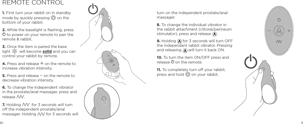 10 11REMOTE CONTROL1. First turn your rabbit on in standby mode by quickly pressing A on the bottom of your rabbit.2. While the baselight is flashing, press A to power on your remote to pair the remote &amp; rabbit. 3. Once the item is paired the base light A will become solid and you can control your rabbit by remote.4. Press and release A on the remote to increase vibration intensity.5. Press and release A on the remote to decrease vibration intensity.6. To change the independent vibrator in the prostate/anal massager, press and release A.7. Holding A for 3 seconds will turn off the independent prostate/anal massager. Holding A for 3 seconds will turn on the independent prostate/anal massager.8. To change the individual vibrator in the rabbit attachment (clitoral/perineum stimulator), press and release      .9. Holding      for 3 seconds will turn OFF the independant rabbit vibrator. Pressing and releasing      will turn it back ON.10. To turn the item ON/OFF press and release A on the remote.11. To completely turn off your rabbit, press and hold A on your rabbit.