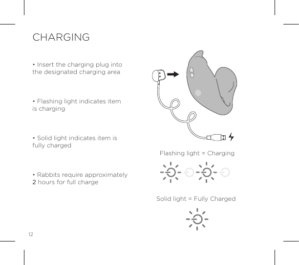 12&bull; Insert the charging plug into the designated charging area&bull; Flashing light indicates item is charging&bull; Solid light indicates item is fully charged&bull; Rabbits require approximately 2 hours for full chargeCHARGINGFlashing light = ChargingSolid light = Fully Charged