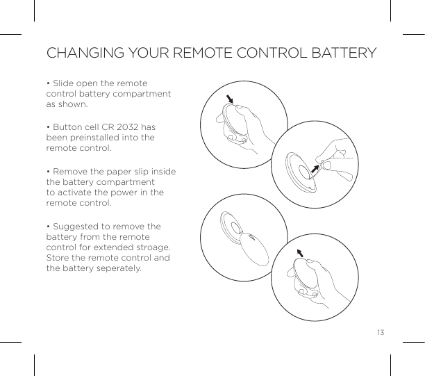 13CHANGING YOUR REMOTE CONTROL BATTERY&bull; Slide open the remote control battery compartment as shown.&bull; Button cell CR 2032 has been preinstalled into the remote control.  &bull; Remove the paper slip inside the battery compartment to activate the power in the remote control.&bull; Suggested to remove the battery from the remote control for extended stroage.  Store the remote control and the battery seperately.OPEN