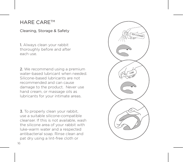 161. Always clean your rabbit thoroughly before and after  each use.2. We recommend using a premium water-based lubricant when needed. Silicone-based lubricants are not recommended and can cause damage to the product.  Never use hand cream, or massage oils as lubricants for your intimate areas.3. To properly clean your rabbit, use a suitable silicone-compatible cleanser. If this is not available, wash the silicone area of your rabbit with luke-warm water and a respected antibacterial soap. Rinse clean and pat dry using a lint-free cloth or HARE CARETMCleaning, Storage &amp; SafetyTOY CLEANERLUBE