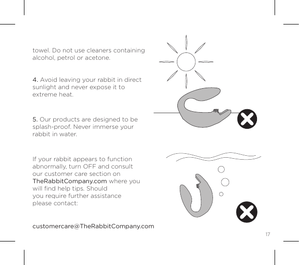 17HARE CARETMtowel. Do not use cleaners containing alcohol, petrol or acetone.   4. Avoid leaving your rabbit in direct sunlight and never expose it to extreme heat. 5. Our products are designed to be splash-proof. Never immerse your rabbit in water. If your rabbit appears to function abnormally, turn OFF and consult our customer care section on TheRabbitCompany.com where you will ﬁnd help tips. Should  you require further assistance  please contact: customercare@TheRabbitCompany.com  