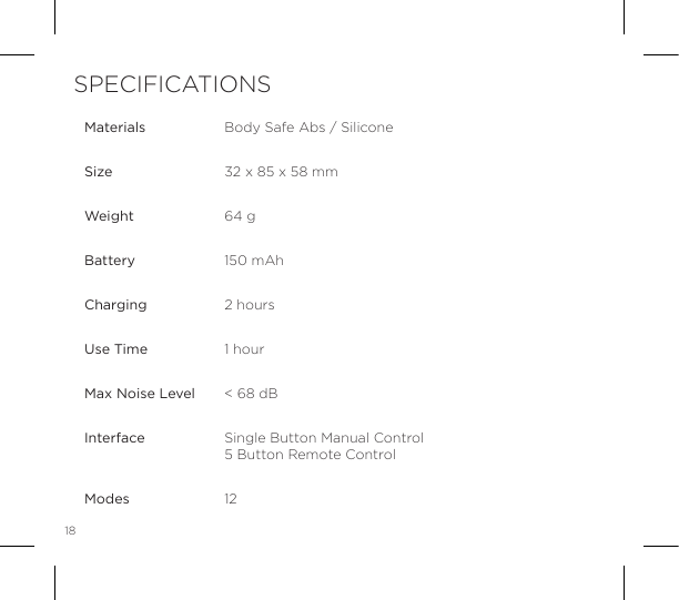 18MaterialsSizeWeightBatteryChargingUse TimeMax Noise LevelInterface ModesBody Safe Abs / Silicone32 x 85 x 58 mm64 g150 mAh2 hours1 hour< 68 dBSingle Button Manual Control 5 Button Remote Control12SPECIFICATIONS