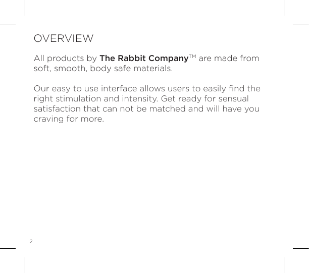 2OVERVIEWAll products by The Rabbit CompanyTM are made from soft, smooth, body safe materials.Our easy to use interface allows users to easily ﬁnd the right stimulation and intensity. Get ready for sensual satisfaction that can not be matched and will have you craving for more. 
