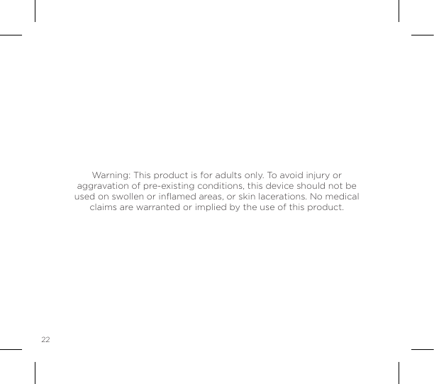 22Warning: This product is for adults only. To avoid injury or aggravation of pre-existing conditions, this device should not be used on swollen or inﬂamed areas, or skin lacerations. No medical claims are warranted or implied by the use of this product. 