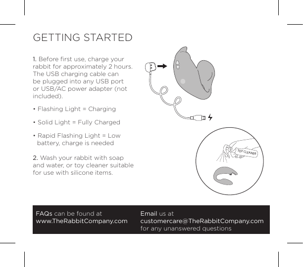 1. Before ﬁrst use, charge your rabbit for approximately 2 hours. The USB charging cable can be plugged into any USB port or USB/AC power adapter (not included).&bull; Flashing Light = Charging&bull; Solid Light = Fully Charged&bull; Rapid Flashing Light = Low     battery, charge is needed2. Wash your rabbit with soap and water, or toy cleaner suitable for use with silicone items.FAQs can be found atwww.TheRabbitCompany.comEmail us atcustomercare@TheRabbitCompany.com for any unanswered questionsGETTING STARTEDTOY CLEANER