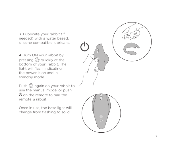 73. Lubricate your rabbit (if needed) with a water based, silicone compatible lubricant.4. Turn ON your rabbit by pressing A quickly at the bottom of your  rabbit. The  light will ﬂash, indicating  the power is on and in  standby mode.Push A again on your rabbit to use the manual mode, or push A on the remote to pair the remote &amp; rabbit.Once in use, the base light will change from ﬂashing to solid.LUBE