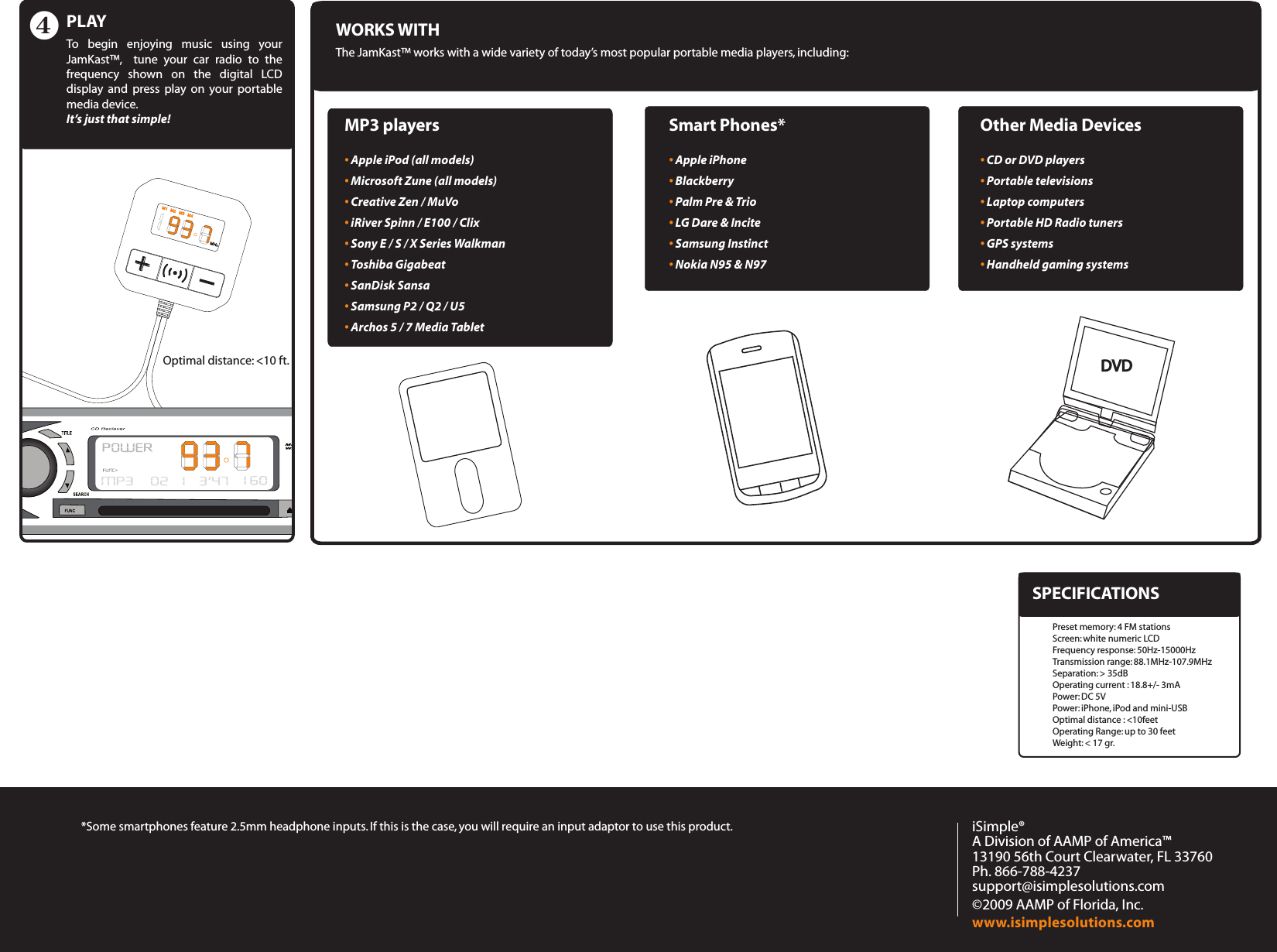 +MP3 players• Apple iPod (all models) • Microsoft Zune (all models) • Creative Zen / MuVo • iRiver Spinn / E100 / Clix • Sony E / S / X Series Walkman • Toshiba Gigabeat • SanDisk Sansa • Samsung P2 / Q2 / U5 • Archos 5 / 7 Media Tablet WORKS WITHThe JamKast™ works with a wide variety of today’s most popular portable media players, including:Smart Phones*• Apple iPhone • Blackberry • Palm Pre &amp; Trio • LG Dare &amp; Incite • Samsung Instinct • Nokia N95 &amp; N97 Other Media Devices• CD or DVD players • Portable televisions • Laptop computers • Portable HD Radio tuners • GPS systems • Handheld gaming systems iSimple®A Division of AAMP of America™13190 56th Court Clearwater, FL 33760Ph. 866-788-4237support@isimplesolutions.com©2009 AAMP of Florida, Inc.www.isimplesolutions.comPLAYTo  begin  enjoying  music  using  your JamKast™,    tune  your  car  radio  to  the frequency  shown  on  the  digital  LCD display  and  press  play  on  your  portable media device. It’s just that simple!*Some smartphones feature 2.5mm headphone inputs. If this is the case, you will require an input adaptor to use this product. Optimal distance: &lt;10 ft.Preset memory: 4 FM stationsScreen: white numeric LCD  Frequency response: 50Hz-15000Hz Transmission range: 88.1MHz-107.9MHz Separation: &gt; 35dB Operating current : 18.8+/- 3mA Power: DC 5VPower: iPhone, iPod and mini-USB Optimal distance : &lt;10feetOperating Range: up to 30 feetWeight: &lt; 17 gr. SPECIFICATIONS