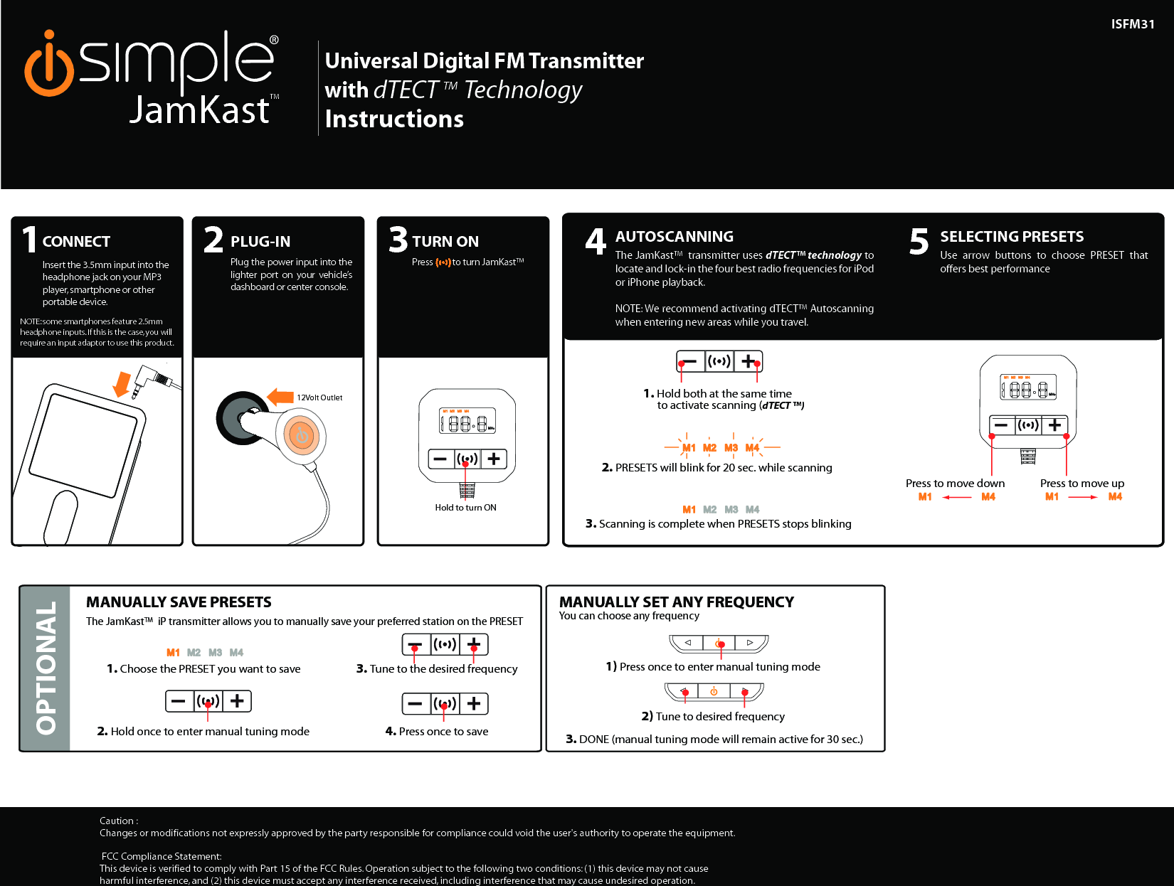 +Hold to turn ON+++++ISFM31Caution : Changes or modifications not expressly approved by the party responsible for compliance could void the user&apos;s authority to operate the equipment. FCC Compliance Statement:This device is verified to comply with Part 15 of the FCC Rules. Operation subject to the following two conditions: (1) this device may not cause harmful interference, and (2) this device must accept any interference received, including interference that may cause undesired operation.JamKastTM Universal Digital FM Transmitterwith dTECT                    TM     TechnologyInstructions12Volt OutletOPTIONALAUTOSCANNINGThe JamKast™  transmitter uses dTECT™ technology to locate and lock-in the four best radio frequencies for iPod or iPhone playback.NOTE: We recommend activating dTECT™ Autoscanning when entering new areas while you travel. SELECTING PRESETSUse  arrow  buttons  to  choose  PRESET  that offers best performanceMANUALLY SAVE PRESETSThe JamKast™  iP transmitter allows you to manually save your preferred station on the PRESET 1. Hold both at the same time            to activate scanning (dTECT ™) 2. PRESETS will blink for 20 sec. while scanning Press to move up 3. Scanning is complete when PRESETS stops blinking2. Hold once to enter manual tuning mode 4. Press once to save1. Choose the PRESET you want to save  3. Tune to the desired frequencyPress to move down MANUALLY SET ANY FREQUENCYYou can choose any frequency1) Press once to enter manual tuning mode 3. DONE (manual tuning mode will remain active for 30 sec.)2) Tune to desired frequency 4 5CONNECTPlug  the  JamKast™  iP transmitter  into  the docking  port  on  your iPod  or  iPhone.  The JamKast™  iP  will automatically    Turn  On when  you  press  any button. CONNECTInsert the 3.5mm input into the headphone jack on your MP3 player, smartphone or other portable device. 1PLUG-INPlug the power input into the lighter  port  on  your  vehicle’s dashboard or center console. 2TURN ONPress          to turn JamKast™ 3NOTE: some smartphones feature 2.5mm headphone inputs. If this is the case, you will require an input adaptor to use this product. 