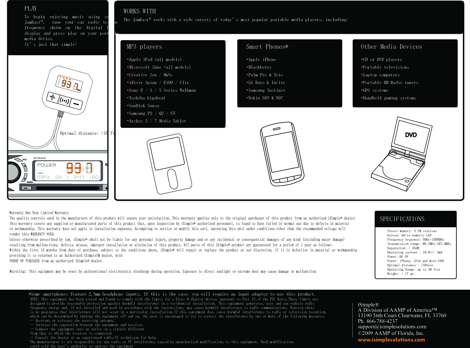+MP3 players• Apple iPod (all models) • Microsoft Zune (all models) • Creative Zen / MuVo • iRiver Spinn / E100 / Clix • Sony E / S / X Series Walkman • Toshiba Gigabeat • SanDisk Sansa • Samsung P2 / Q2 / U5 • Archos 5 / 7 Media Tablet WORKS WITHThe JamKast™ works with a wide variety of today’s most popular portable media players, including:Smart Phones*• Apple iPhone • Blackberry • Palm Pre &amp; Trio • LG Dare &amp; Incite • Samsung Instinct • Nokia N95 &amp; N97 Other Media Devices• CD or DVD players • Portable televisions • Laptop computers • Portable HD Radio tuners • GPS systems • Handheld gaming systems iSimple®A Division of AAMP of America™13190 56th Court Clearwater, FL 33760Ph. 866-788-4237support@isimplesolutions.com©2009 AAMP of Florida, Inc.www.isimplesolutions.comPLAYTo  begin  enjoying  music  using  your JamKast™,    tune  your  car  radio  to  the frequency  shown  on  the  digital  LCD display  and  press  play  on  your  portable media device. It’s just that simple!�*Some smartphones feature 2.5mm headphone inputs. If this is the case, you will require an input adaptor to use this product. Optimal distance: &lt;10 ft.Preset memory: 4 FM stationsScreen: white numeric LCD  Frequency response: 50Hz-15000Hz Transmission range: 88.1MHz-107.9MHz Separation: &gt; 35dB Operating current : 18.8+/- 3mA Power: DC 5VPower: iPhone, iPod and mini-USB Optimal distance : &lt;10feetOperating Range: up to 30 feetWeight: &lt; 17 gr. SPECIFICATIONSWarranty One Year Limited WarrantyThe quality controls used in the manufacture of this product will ensure your satisfaction. This warranty applies only to the original purchaser of this product from an authorized iSimple® dealer. This warranty covers any supplied or manufactured parts of this product that, upon inspection by iSimple® authorized personnel, is found to have failed in normal use due to defects in material or workmanship. This warranty does not apply to installation expenses. Attempting to service or modify this unit, operating this unit under conditions other than the recommended voltage will render this WARRANTY VOID.Unless otherwise prescribed by law, iSimple® shall not be liable for any personal injury, property damage and or any incidental or consequential damages of any kind (including water damage) resulting from malfunctions, defects, misuse, improper installation or alteration of this product. All parts of this iSimple® product are guaranteed for a period of 1 year as follows:Within the first 12 months from date of purchase, subject to the conditions above, iSimple® will repair or replace  the product at our discretion, if it is defective  in material or workmanship providing it is returned to an Authorized iSimpleTM dealer, with PROOF OF PURCHASE from an authorized iSimple® dealer.Warning: This equipment may be reset by unintentional electrostatic discharge during operation. Exposure to direct sunlight or extreme heat may cause damage or malfunction. NOTE: This equipment has been tested and found to comply with the limits for a Class B digital device, pursuant to Part 15 of the FCC Rules.These limits are designed to provide reasonable protection against harmful interference in a residential installation. This equipment generates, uses and can radiate radio frequency energy and, if not installed and used in accordance with the instructions, may cause harmful interference to radio communications. However,there is no guarantee that interference will not occur in a particular installation.If this equipment does cause harmful interference to radio or television reception,which can be determined by turning the equipment off and on, the user is encouraged to try to correct the interference by one or more of the following measures:-- Reorient or relocate the receiving antenna.-- Increase the separation between the equipment and receiver.-- Connect the equipment into an outlet on a circuit differentfrom that to which the receiver is connected.-- Consult the dealer or an experienced radio/TV technician for help.The manufacturer is not responsible for any radio or TV interference caused by unauthorized modifications to this equipment. Such modificationscould void the user&apos;s authority to operate the equipment