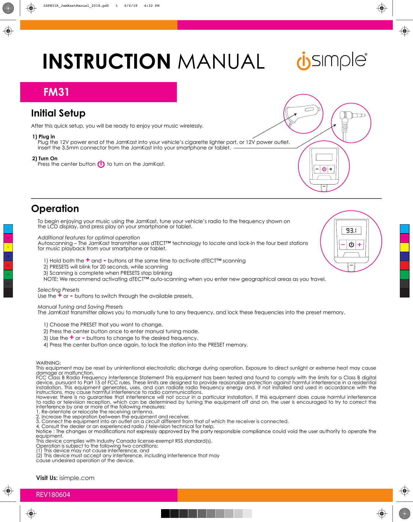 Initial SetupAfter this quick setup, you will be ready to enjoy your music wirelessly.1) Plug inPlug the 12V power end of the JamKast into your vehicle’s cigarette lighter port, or 12V power outlet.Insert the 3.5mm connector from the JamKast into your smartphone or tablet.2) Turn OnPress the center button        to turn on the JamKast.OperationTo begin enjoying your music using the JamKast, tune your vehicle’s radio to the frequency shown on the LCD display, and press play on your smartphone or tablet. Additional features for optimal operation Autoscanning – The JamKast transmitter uses dTECT™ technology to locate and lock-in the four best stations for music playback from your smartphone or tablet.1) Hold both the + and - buttons at the same time to activate dTECT™ scanning2) PRESETS will blink for 20 seconds, while scanning3) Scanning is complete when PRESETS stop blinkingNOTE: We recommend activating dTECT™ auto-scanning when you enter new geographical areas as you travel.Selecting PresetsUse the + or - buttons to switch through the available presets.Manual Tuning and Saving PresetsThe JamKast transmitter allows you to manually tune to any frequency, and lock these frequencies into the preset memory. 1) Choose the PRESET that you want to change.2) Press the center button once to enter manual tuning mode.3) Use the + or - buttons to change to the desired frequency.4) Press the center button once again, to lock the station into the PRESET memory.WARNING:This equipment may be reset by unintentional electrostatic discharge during operation. Exposure to direct sunlight or extreme heat may cause damage or malfunction.FCC Class B Radio Frequency Interference Statement This equipment has been tested and found to comply with the limits for a Class B digital device, pursuant to Part 15 of FCC rules. These limits are designed to provide reasonable protection against harmful interference in a residential installation.  This  equipment  generates,  uses,  and  can  radiate  radio  frequency  energy  and,  if  not  installed  and  used  in  accordance  with  the instructions, may cause harmful interference to radio communications.However,  there  is  no  guarantee  that  interference will  not  occur  in  a particular  installation.  If  this  equipment  does  cause harmful interference to radio or television  reception, which  can be  determined by  turning the  equipment off and on, the  user  is encouraged  to try  to correct the interference by one or more of the following measures:1. Re-orientate or relocate the receiving antenna.2. Increase the separation between the equipment and receiver.3. Connect the equipment into an outlet on a circuit different from that of which the receiver is connected.4. Consult the dealer or an experienced radio / television technical for help.equipment.This device complies with Industry Canada license-exempt RSS standard(s).Operation is subject to the following two conditions:(1) This device may not cause interference, and(2) This device must accept any interference, including interference that maycause undesired operation of the device.Visit Us: isimple.comREV180604CMYCMMYCYCMYKISFM31R_JamKastManual_2018.pdf   1   6/4/18   4:32 PMINSTRUCTION MANUALFM31 