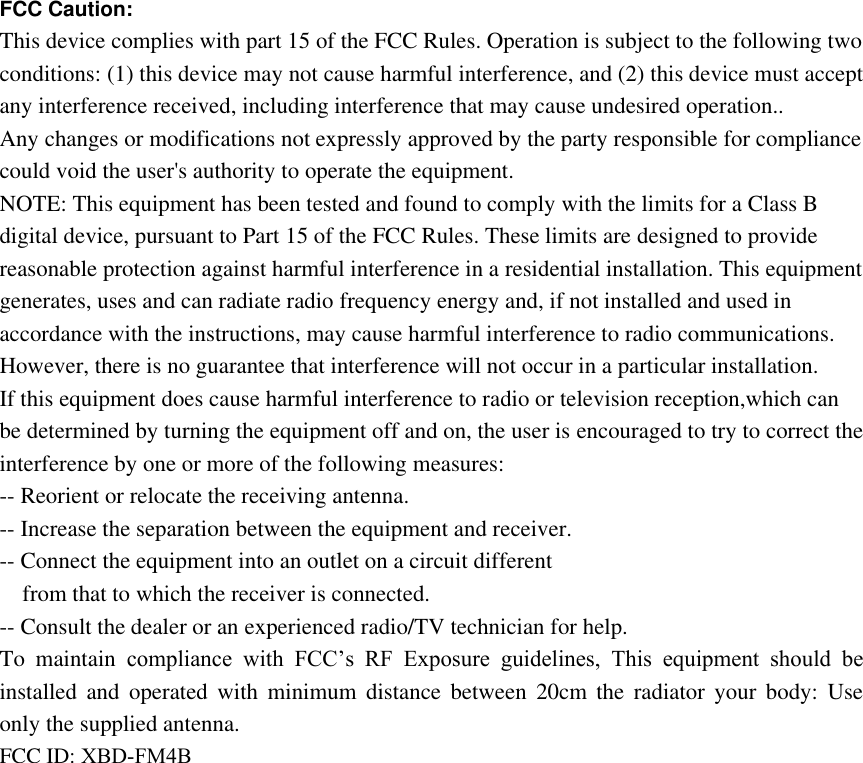 FCC Caution:  This device complies with part 15 of the FCC Rules. Operation is subject to the following two conditions: (1) this device may not cause harmful interference, and (2) this device must accept any interference received, including interference that may cause undesired operation.. Any changes or modifications not expressly approved by the party responsible for compliance could void the user&apos;s authority to operate the equipment. NOTE: This equipment has been tested and found to comply with the limits for a Class B digital device, pursuant to Part 15 of the FCC Rules. These limits are designed to provide reasonable protection against harmful interference in a residential installation. This equipment generates, uses and can radiate radio frequency energy and, if not installed and used in accordance with the instructions, may cause harmful interference to radio communications. However, there is no guarantee that interference will not occur in a particular installation. If this equipment does cause harmful interference to radio or television reception,which can be determined by turning the equipment off and on, the user is encouraged to try to correct the interference by one or more of the following measures: -- Reorient or relocate the receiving antenna. -- Increase the separation between the equipment and receiver. -- Connect the equipment into an outlet on a circuit different from that to which the receiver is connected. -- Consult the dealer or an experienced radio/TV technician for help. To  maintain  compliance  with  FCC’s  RF Exposure  guidelines,  This  equipment  should  be installed  and  operated  with  minimum  distance  between  20cm  the  radiator  your  body:  Use only the supplied antenna. FCC ID: XBD-FM4B 
