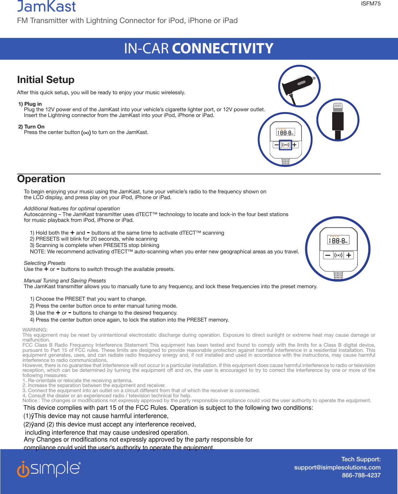 Initial SetupAfter this quick setup, you will be ready to enjoy your music wirelessly.1) Plug in  Plug the 12V power end of the JamKast into your vehicle’s cigarette lighter port, or 12V power outlet.   Insert the Lightning connector from the JamKast into your iPod, iPhone or iPad.   2) Turn On   Press the center button        to turn on the JamKast.Operation  To begin enjoying your music using the JamKast, tune your vehicle’s radio to the frequency shown on  the LCD display, and press play on your iPod, iPhone or iPad.   Additional features for optimal operation   Autoscanning – The JamKast transmitter uses dTECT™ technology to locate and lock-in the four best stations  for music playback from iPod, iPhone or iPad.    1) Hold both the + and - buttons at the same time to activate dTECT™ scanning    2) PRESETS will blink for 20 seconds, while scanning    3) Scanning is complete when PRESETS stop blinking    NOTE: We recommend activating dTECT™ auto-scanning when you enter new geographical areas as you travel.     Selecting Presets  Use the + or - buttons to switch through the available presets.   Manual Tuning and Saving Presets  The JamKast transmitter allows you to manually tune to any frequency, and lock these frequencies into the preset memory.     1) Choose the PRESET that you want to change.     2) Press the center button once to enter manual tuning mode.    3) Use the + or - buttons to change to the desired frequency.    4) Press the center button once again, to lock the station into the PRESET memory.Tech Support:support@isimplesolutions.com866-788-4237WARNING:This equipment may be reset by unintentional electrostatic discharge during operation. Exposure to direct sunlight or extreme heat may cause damage or malfunction.FCC Class B Radio Frequency Interference Statement This equipment has been tested and found to comply with the limits for a Class B digital device, pursuant to Part 15 of FCC rules. These limits are designed to provide reasonable protection against harmful interference in a residential installation. This equipment generates, uses, and can radiate radio frequency energy and, if not installed and used in accordance with the instructions, may cause harmful interference to radio communications.However, there is no guarantee that interference will not occur in a particular installation. If this equipment does cause harmful interference to radio or television reception, which can be determined by turning the equipment off and on, the user is encouraged to try to correct the interference by one or more of the following measures:1. Re-orientate or relocate the receiving antenna. 2. Increase the separation between the equipment and receiver. 3. Connect the equipment into an outlet on a circuit different from that of which the receiver is connected. 4. Consult the dealer or an experienced radio / television technical for help.Notice : The changes or modications not expressly approved by the party responsible compliance could void the user authority to operate the equipment.JamKastFM Transmitter with Lightning Connector for iPod, iPhone or iPad IN-CAR CONNECTIVITYISFM75This device complies with part 15 of the FCC Rules. Operation is subject to the following two conditions: (1)ÿThis device may not cause harmful interference, (2)ÿand (2) this device must accept any interference received, including interference that may cause undesired operation.Any Changes or modifications not expressly approved by the party responsible for compliance could void the user&apos;s authority to operate the equipment.