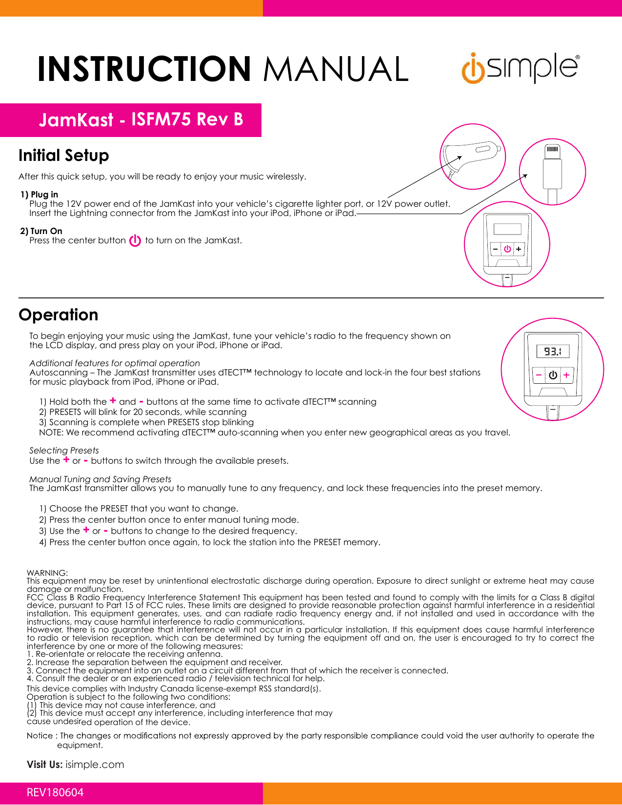 Initial SetupAfter this quick setup, you will be ready to enjoy your music wirelessly.1) Plug in  Plug the 12V power end of the JamKast into your vehicle’s cigarette lighter port, or 12V power outlet.   Insert the Lightning connector from the JamKast into your iPod, iPhone or iPad.   2) Turn On   Press the center button        to turn on the JamKast.Operation  To begin enjoying your music using the JamKast, tune your vehicle’s radio to the frequency shown on  the LCD display, and press play on your iPod, iPhone or iPad.   Additional features for optimal operation   Autoscanning – The JamKast transmitter uses dTECT™ technology to locate and lock-in the four best stations  for music playback from iPod, iPhone or iPad.    1) Hold both the + and - buttons at the same time to activate dTECT™ scanning    2) PRESETS will blink for 20 seconds, while scanning    3) Scanning is complete when PRESETS stop blinking    NOTE: We recommend activating dTECT™ auto-scanning when you enter new geographical areas as you travel.     Selecting Presets  Use the + or - buttons to switch through the available presets.   Manual Tuning and Saving Presets  The JamKast transmitter allows you to manually tune to any frequency, and lock these frequencies into the preset memory.     1) Choose the PRESET that you want to change.     2) Press the center button once to enter manual tuning mode.    3) Use the + or - buttons to change to the desired frequency.    4) Press the center button once again, to lock the station into the PRESET memory.WARNING:This equipment may be reset by unintentional electrostatic discharge during operation. Exposure to direct sunlight or extreme heat may cause damage or malfunction.FCC Class B Radio Frequency Interference Statement This equipment has been tested and found to comply with the limits for a Class B digital device, pursuant to Part 15 of FCC rules. These limits are designed to provide reasonable protection against harmful interference in a residential installation.  This  equipment  generates,  uses,  and  can  radiate  radio  frequency  energy  and,  if  not  installed  and  used  in  accordance  with  the instructions, may cause harmful interference to radio communications.However,  there  is  no  guarantee  that  interference will  not  occur  in  a particular  installation.  If  this  equipment  does  cause harmful interference to radio or television  reception, which  can be  determined by  turning the  equipment off and on, the  user  is encouraged  to try  to correct the interference by one or more of the following measures:1. Re-orientate or relocate the receiving antenna. 2. Increase the separation between the equipment and receiver. 3. Connect the equipment into an outlet on a circuit different from that of which the receiver is connected. 4. Consult the dealer or an experienced radio / television technical for help.equipment.This device complies with Industry Canada license-exempt RSS standard(s).Operation is subject to the following two conditions:(1) This device may not cause interference, and(2) This device must accept any interference, including interference that maycause undesired operation of the device. INSTRUCTION MANUALJamKast - ISFM75 Rev BVisit Us: isimple.comREV180604