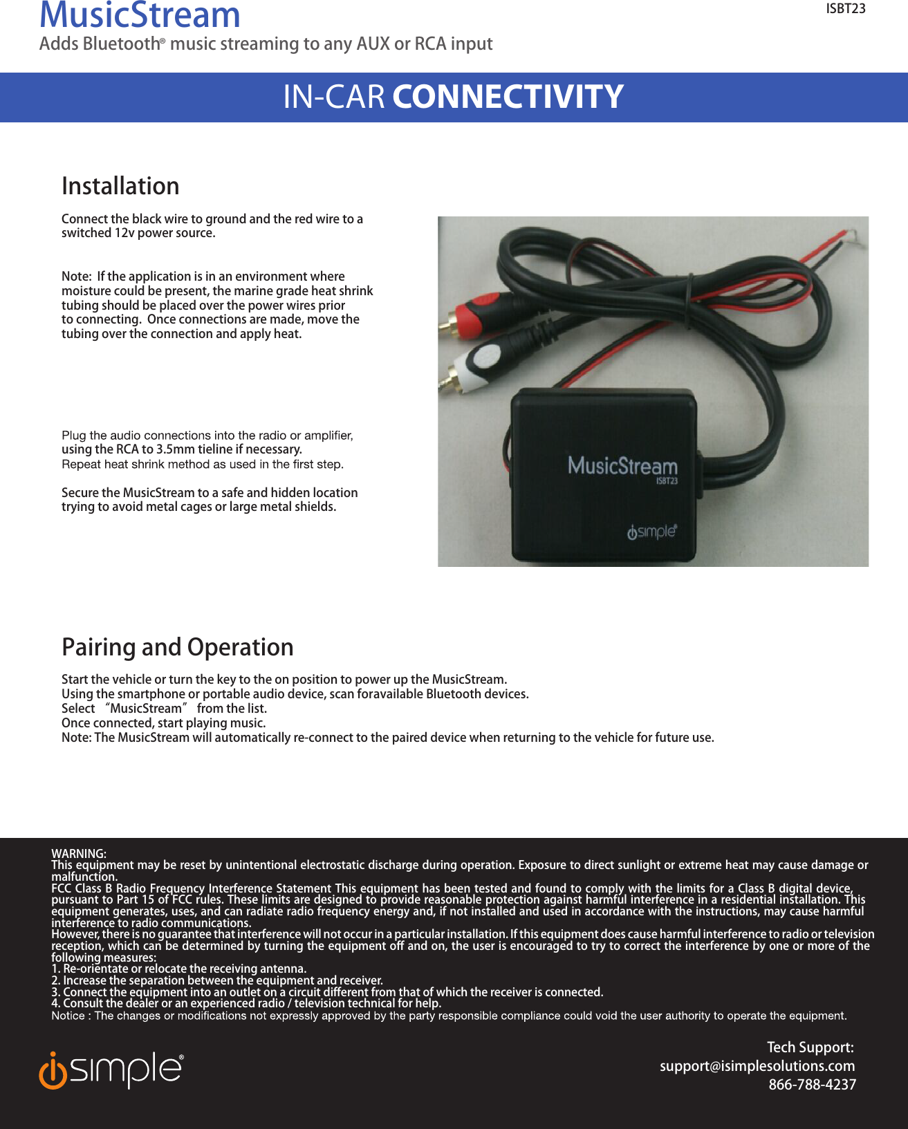 MusicStreamAdds Bluetooth® music streaming to any AUX or RCA input IN-CAR CONNECTIVITYTech Support:support@isimplesolutions.com866-788-4237WARNING:This equipment may be reset by unintentional electrostatic discharge during operation. Exposure to direct sunlight or extreme heat may cause damage or malfunction.FCC Class B Radio Frequency Interference Statement This equipment has been tested and found to comply with the limits for a Class B digital device, pursuant to Part 15 of FCC rules. These limits are designed to provide reasonable protection against harmful interference in a residential installation. This equipment generates, uses, and can radiate radio frequency energy and, if not installed and used in accordance with the instructions, may cause harmful interference to radio communications.However, there is no guarantee that interference will not occur in a particular installation. If this equipment does cause harmful interference to radio or television reception, which can be determined by turning the equipment off and on, the user is encouraged to try to correct the interference by one or more of the following measures:1. Re-orientate or relocate the receiving antenna. 2. Increase the separation between the equipment and receiver. 3. Connect the equipment into an outlet on a circuit different from that of which the receiver is connected. 4. Consult the dealer or an experienced radio / television technical for help.ISBT23InstallationConnect the black wire to ground and the red wire to aswitched 12v power source.Note:  If the application is in an environment where moisture could be present, the marine grade heat shrinktubing should be placed over the power wires prior to connecting.  Once connections are made, move the tubing over the connection and apply heat.using the RCA to 3.5mm tieline if necessary.  Secure the MusicStream to a safe and hidden location trying to avoid metal cages or large metal shields.  Pairing and OperationStart the vehicle or turn the key to the on position to power up the MusicStream.Using the smartphone or portable audio device, scan for available Bluetooth devices.Select “MusicStream” from the list.Once connected, start playing music.  Note: The MusicStream will automatically re-connect to the paired device when returning to the vehicle for future use. 