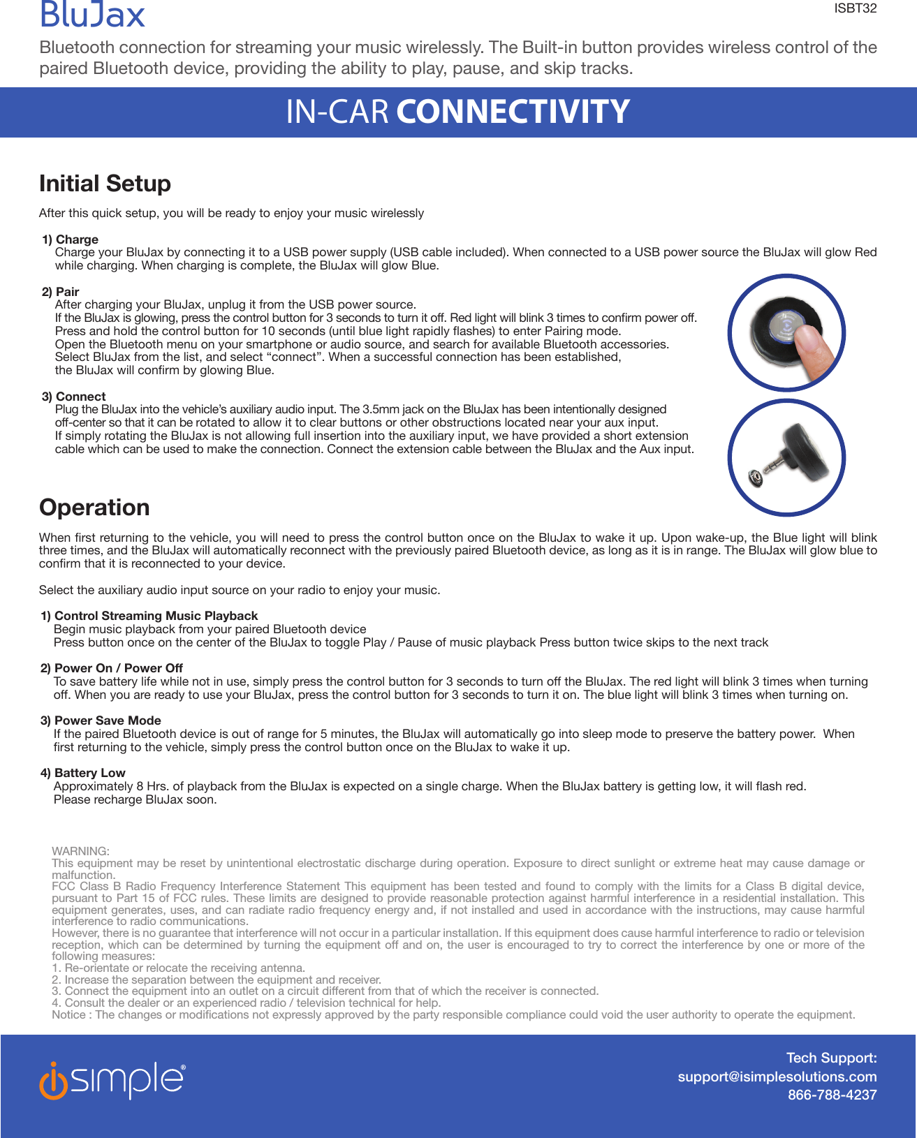 Initial SetupAfter this quick setup, you will be ready to enjoy your music wirelessly1) Charge  Charge your BluJax by connecting it to a USB power supply (USB cable included). When connected to a USB power source the BluJax will glow Red while charging. When charging is complete, the BluJax will glow Blue. 2) Pair   After charging your BluJax, unplug it from the USB power source.  IftheBluJaxisglowing,pressthecontrolbuttonfor3secondstoturnitoff.Redlightwillblink3timestoconrmpoweroff. Pressandholdthecontrolbuttonfor10seconds(untilbluelightrapidlyashes)toenterPairingmode.  Open the Bluetooth menu on your smartphone or audio source, and search for available Bluetooth accessories.   Select BluJax from the list, and select “connect”. When a successful connection has been established,  theBluJaxwillconrmbyglowingBlue.3) Connect   Plug the BluJax into the vehicle’s auxiliary audio input. The 3.5mm jack on the BluJax has been intentionally designed   off-center so that it can be rotated to allow it to clear buttons or other obstructions located near your aux input.  If simply rotating the BluJax is not allowing full insertion into the auxiliary input, we have provided a short extension   cable which can be used to make the connection. Connect the extension cable between the BluJax and the Aux input. Operation Whenrstreturningtothevehicle,youwillneedtopressthecontrolbuttononceontheBluJaxtowakeitup.Uponwake-up,theBluelightwillblinkthree times, and the BluJax will automatically reconnect with the previously paired Bluetooth device, as long as it is in range. The BluJax will glow blue to conrmthatitisreconnectedtoyourdevice.Select the auxiliary audio input source on your radio to enjoy your music. 1) Control Streaming Music Playback  Begin music playback from your paired Bluetooth device  Press button once on the center of the BluJax to toggle Play / Pause of music playback Press button twice skips to the next track2) Power On / Power Off   To save battery life while not in use, simply press the control button for 3 seconds to turn off the BluJax. The red light will blink 3 times when turning off. When you are ready to use your BluJax, press the control button for 3 seconds to turn it on. The blue light will blink 3 times when turning on. 3) Power Save Mode  If the paired Bluetooth device is out of range for 5 minutes, the BluJax will automatically go into sleep mode to preserve the battery power.  When rstreturningtothevehicle,simplypressthecontrolbuttononceontheBluJaxtowakeitup.4) Battery Low  Approximately8Hrs.ofplaybackfromtheBluJaxisexpectedonasinglecharge.WhentheBluJaxbatteryisgettinglow,itwillashred. Please recharge BluJax soon. Tech Support:support@isimplesolutions.com866-788-4237WARNING:This equipment may be reset by unintentional electrostatic discharge during operation. Exposure to direct sunlight or extreme heat may cause damage or malfunction.FCC Class B Radio Frequency Interference Statement This equipment has been tested and found to comply with the limits for a Class B digital device, pursuant to Part 15 of FCC rules. These limits are designed to provide reasonable protection against harmful interference in a residential installation. This equipment generates, uses, and can radiate radio frequency energy and, if not installed and used in accordance with the instructions, may cause harmful interference to radio communications.However, there is no guarantee that interference will not occur in a particular installation. If this equipment does cause harmful interference to radio or television reception, which can be determined by turning the equipment off and on, the user is encouraged to try to correct the interference by one or more of the following measures:1. Re-orientate or relocate the receiving antenna. 2. Increase the separation between the equipment and receiver. 3. Connect the equipment into an outlet on a circuit different from that of which the receiver is connected. 4. Consult the dealer or an experienced radio / television technical for help.Notice : The changes or modications not expressly approved by the party responsible compliance could void the user authority to operate the equipment.BluJaxBluetooth connection for streaming your music wirelessly. The Built-in button provides wireless control of the paired Bluetooth device, providing the ability to play, pause, and skip tracks.  IN-CAR CONNECTIVITYISBT32